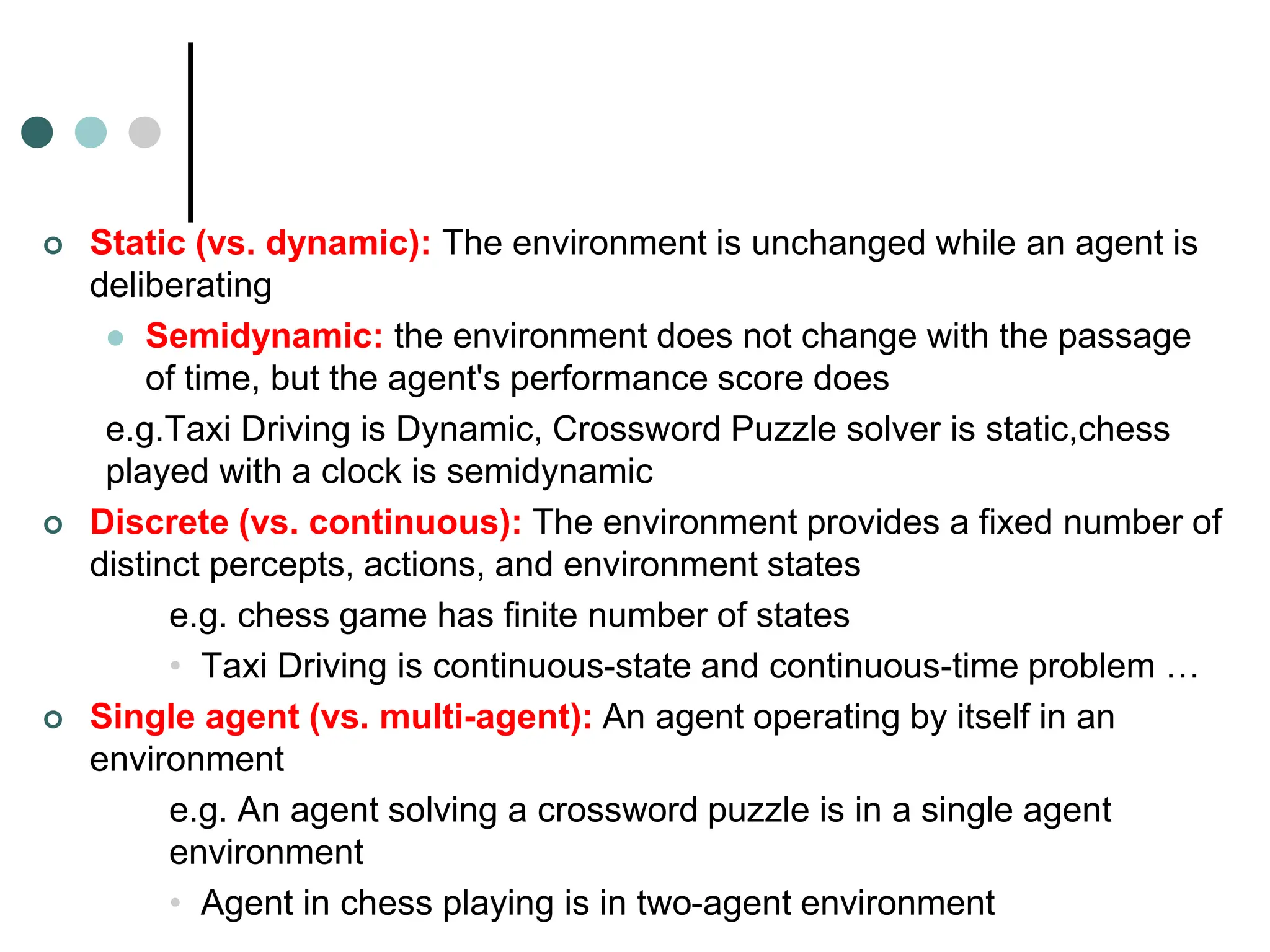  Static (vs. dynamic): The environment is unchanged while an agent is
deliberating
 Semidynamic: the environment does not change with the passage
of time, but the agent's performance score does
e.g.Taxi Driving is Dynamic, Crossword Puzzle solver is static,chess
played with a clock is semidynamic
 Discrete (vs. continuous): The environment provides a fixed number of
distinct percepts, actions, and environment states
e.g. chess game has finite number of states
• Taxi Driving is continuous-state and continuous-time problem …
 Single agent (vs. multi-agent): An agent operating by itself in an
environment
e.g. An agent solving a crossword puzzle is in a single agent
environment
• Agent in chess playing is in two-agent environment
 