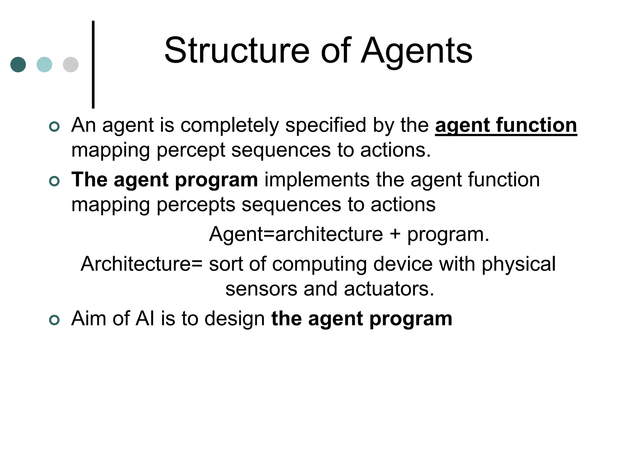 Structure of Agents
 An agent is completely specified by the agent function
mapping percept sequences to actions.
 The agent program implements the agent function
mapping percepts sequences to actions
Agent=architecture + program.
Architecture= sort of computing device with physical
sensors and actuators.
 Aim of AI is to design the agent program
 