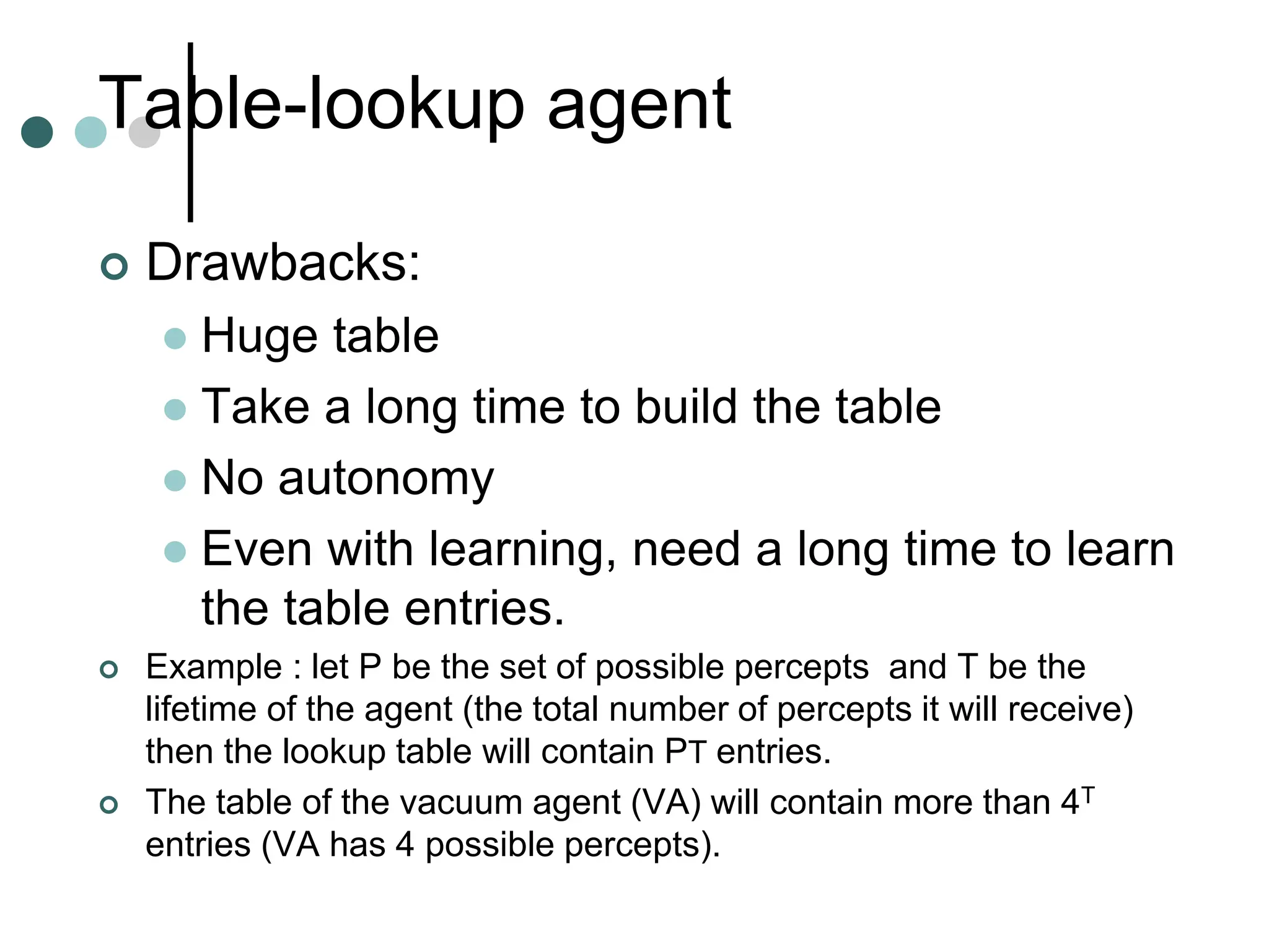 Table-lookup agent
 Drawbacks:
 Huge table
 Take a long time to build the table
 No autonomy
 Even with learning, need a long time to learn
the table entries.
 Example : let P be the set of possible percepts and T be the
lifetime of the agent (the total number of percepts it will receive)
then the lookup table will contain PT entries.
 The table of the vacuum agent (VA) will contain more than 4T
entries (VA has 4 possible percepts).
 