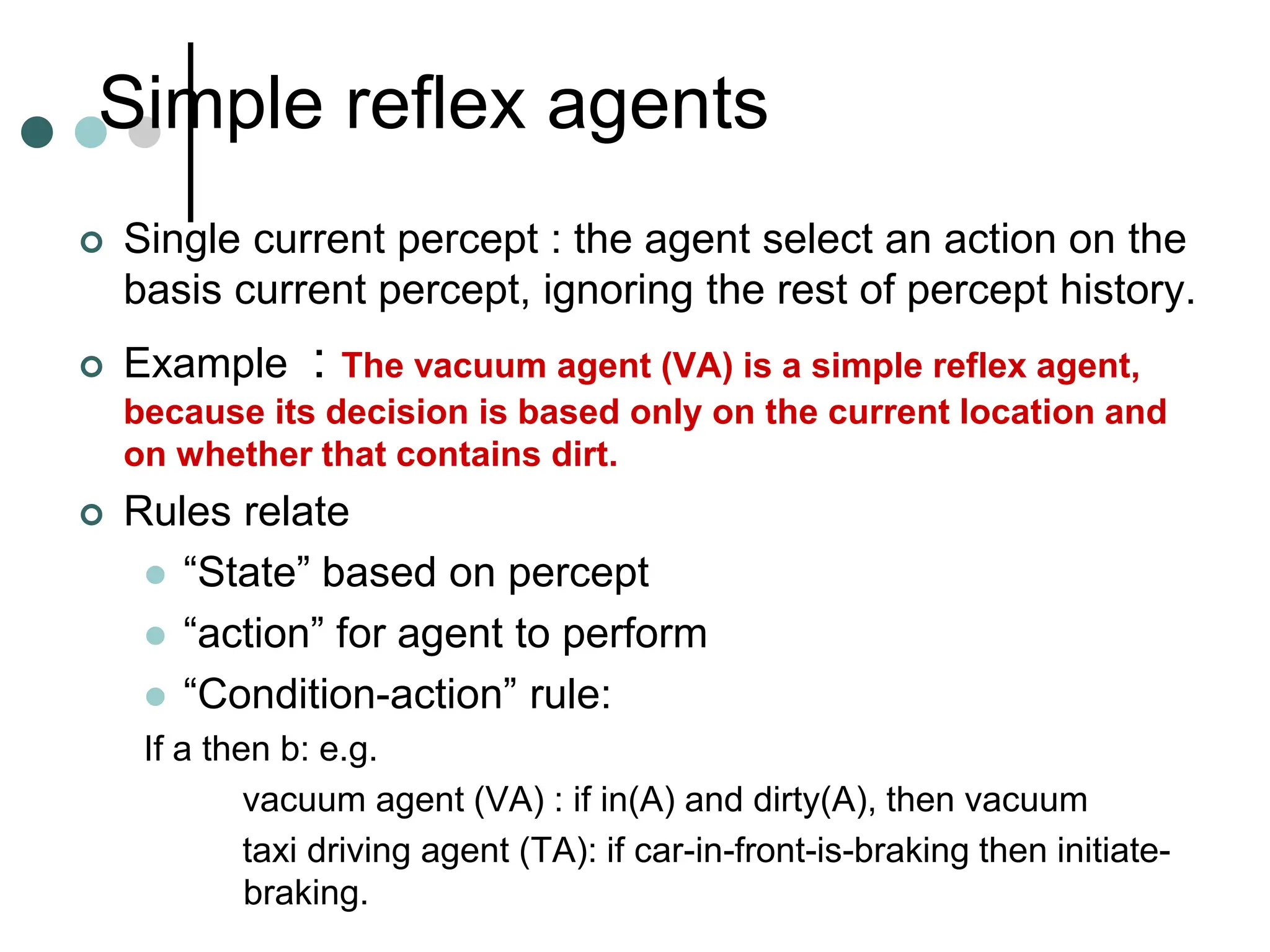 Simple reflex agents
 Single current percept : the agent select an action on the
basis current percept, ignoring the rest of percept history.
 Example : The vacuum agent (VA) is a simple reflex agent,
because its decision is based only on the current location and
on whether that contains dirt.
 Rules relate
 “State” based on percept
 “action” for agent to perform
 “Condition-action” rule:
If a then b: e.g.
vacuum agent (VA) : if in(A) and dirty(A), then vacuum
taxi driving agent (TA): if car-in-front-is-braking then initiate-
braking.
 