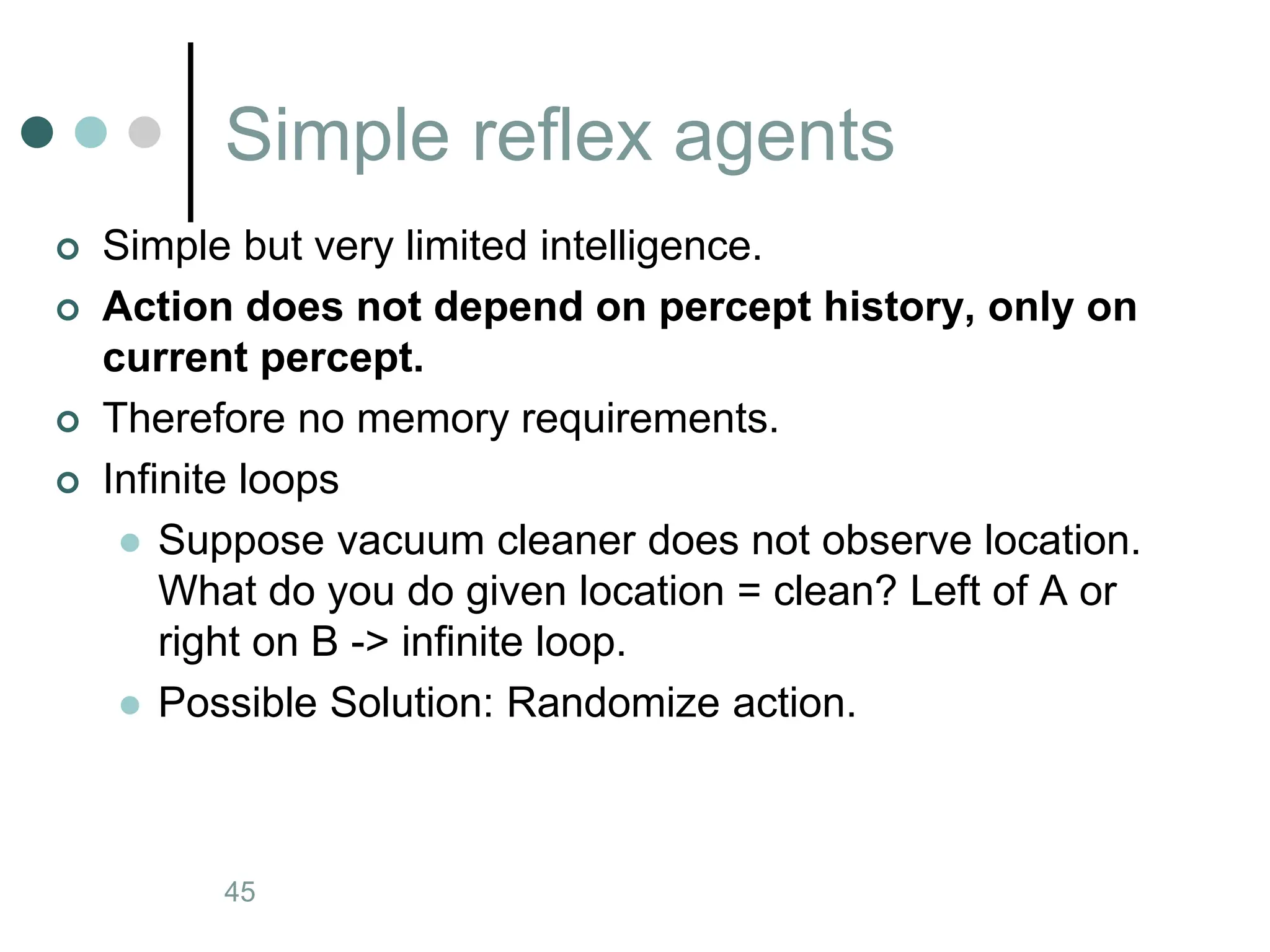 Simple reflex agents
Artificial Intelligence a modern approach
45
 Simple but very limited intelligence.
 Action does not depend on percept history, only on
current percept.
 Therefore no memory requirements.
 Infinite loops
 Suppose vacuum cleaner does not observe location.
What do you do given location = clean? Left of A or
right on B -> infinite loop.
 Possible Solution: Randomize action.
 