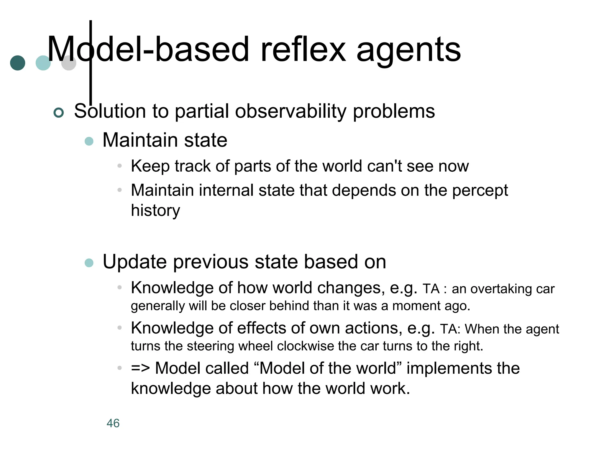 Model-based reflex agents
 Solution to partial observability problems
 Maintain state
• Keep track of parts of the world can't see now
• Maintain internal state that depends on the percept
history
 Update previous state based on
• Knowledge of how world changes, e.g. TA : an overtaking car
generally will be closer behind than it was a moment ago.
• Knowledge of effects of own actions, e.g. TA: When the agent
turns the steering wheel clockwise the car turns to the right.
• => Model called “Model of the world” implements the
knowledge about how the world work.
46
 