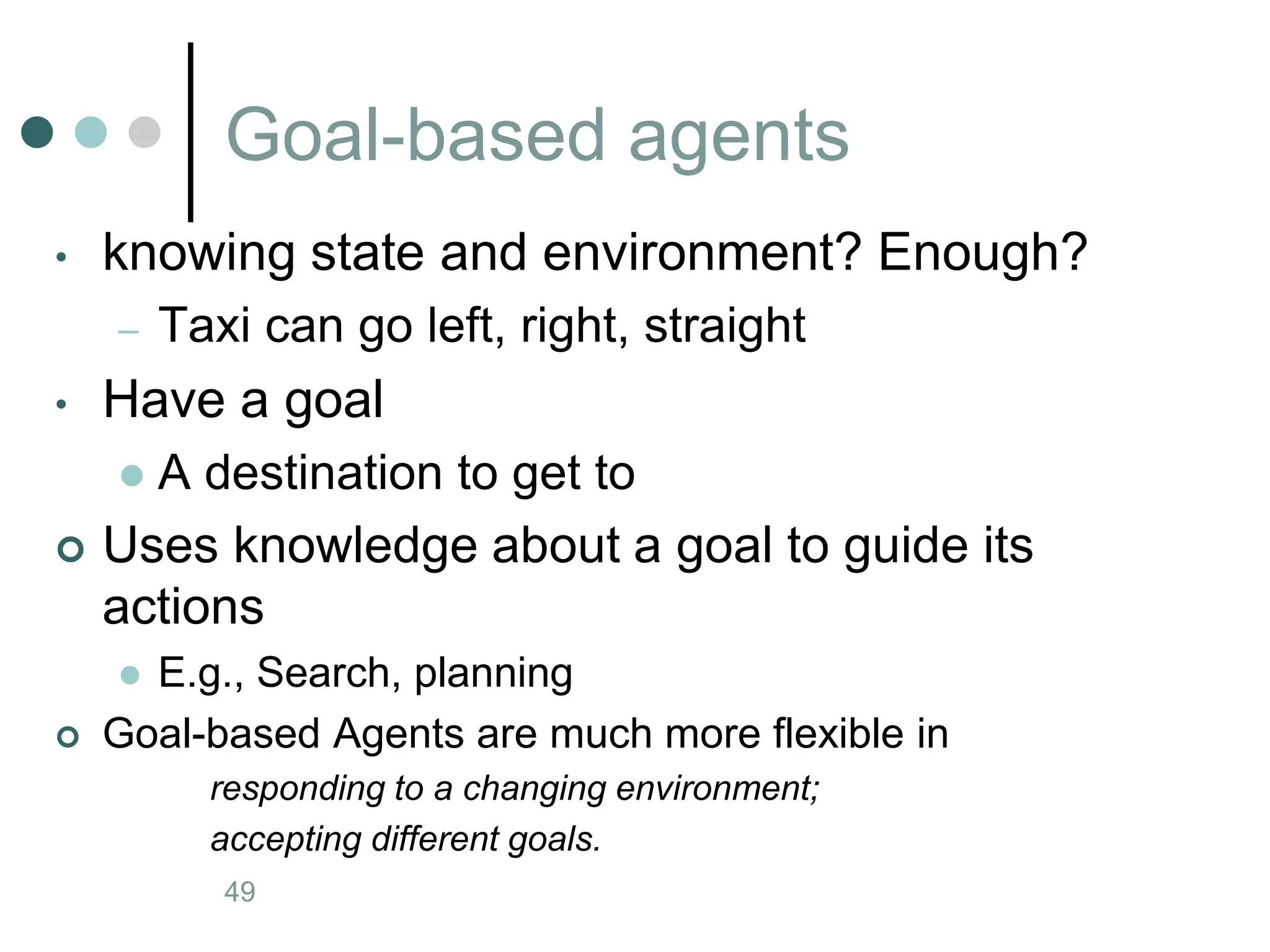 Goal-based agents
Artificial Intelligence a modern approach
49
• knowing state and environment? Enough?
– Taxi can go left, right, straight
• Have a goal
 A destination to get to
 Uses knowledge about a goal to guide its
actions
 E.g., Search, planning
 Goal-based Agents are much more flexible in
responding to a changing environment;
accepting different goals.
 