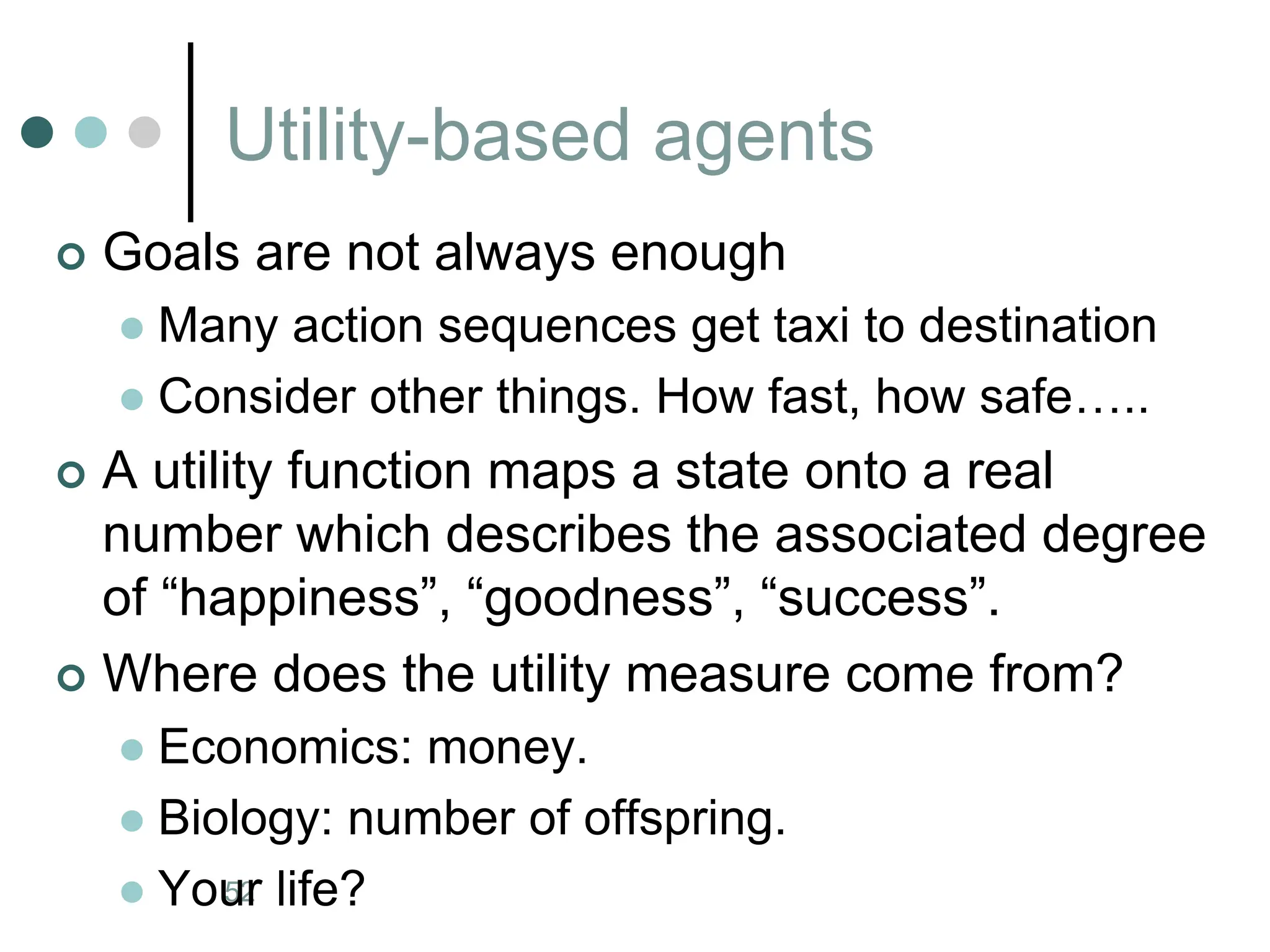 Utility-based agents
Artificial Intelligence a modern approach
52
 Goals are not always enough
 Many action sequences get taxi to destination
 Consider other things. How fast, how safe…..
 A utility function maps a state onto a real
number which describes the associated degree
of “happiness”, “goodness”, “success”.
 Where does the utility measure come from?
 Economics: money.
 Biology: number of offspring.
 Your life?
 