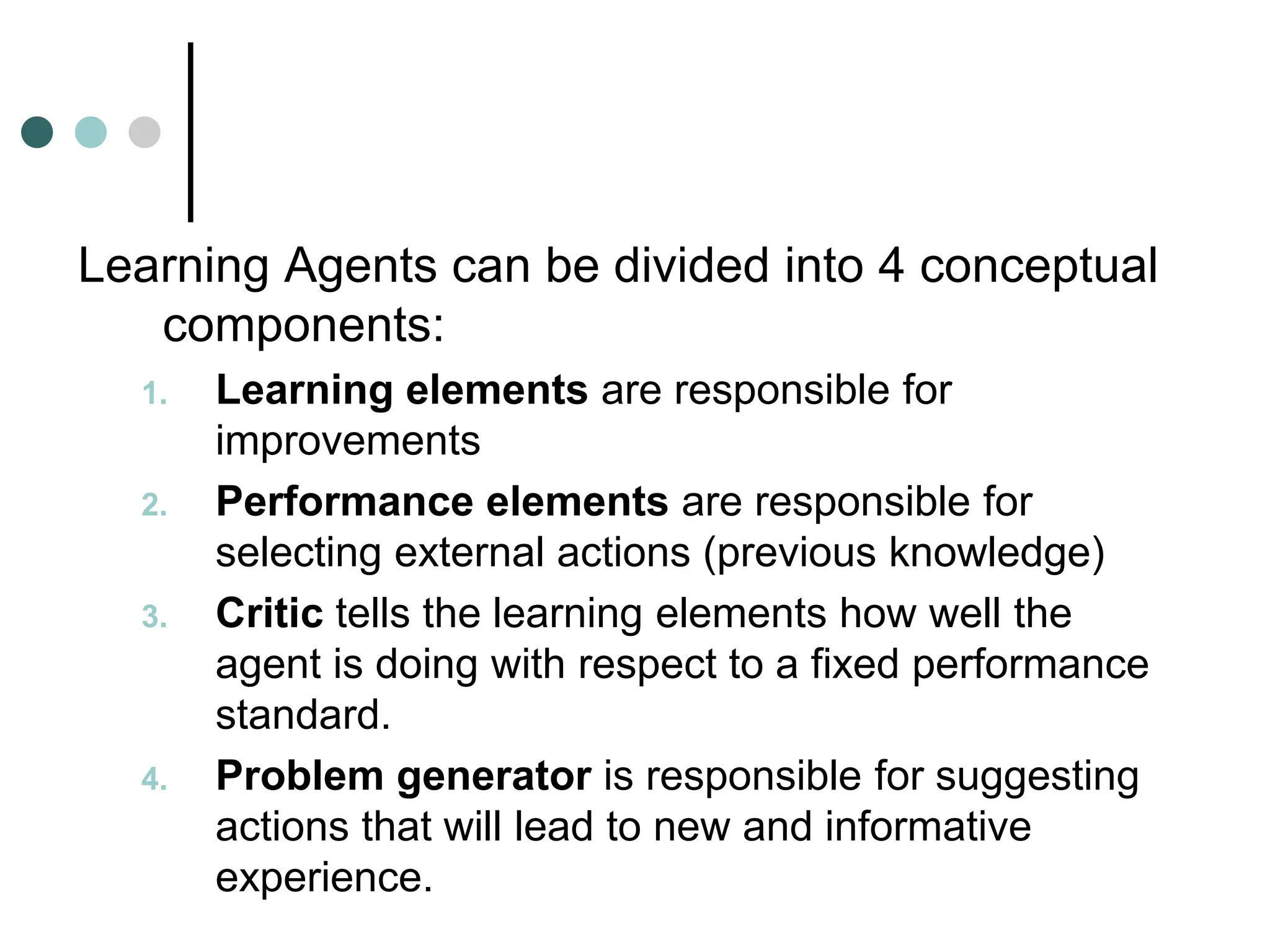Learning Agents can be divided into 4 conceptual
components:
1. Learning elements are responsible for
improvements
2. Performance elements are responsible for
selecting external actions (previous knowledge)
3. Critic tells the learning elements how well the
agent is doing with respect to a fixed performance
standard.
4. Problem generator is responsible for suggesting
actions that will lead to new and informative
experience.
 