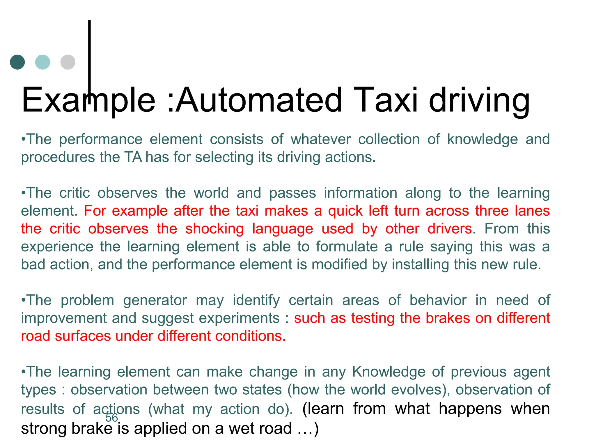 Example :Automated Taxi driving
•The performance element consists of whatever collection of knowledge and
procedures the TA has for selecting its driving actions.
•The critic observes the world and passes information along to the learning
element. For example after the taxi makes a quick left turn across three lanes
the critic observes the shocking language used by other drivers. From this
experience the learning element is able to formulate a rule saying this was a
bad action, and the performance element is modified by installing this new rule.
•The problem generator may identify certain areas of behavior in need of
improvement and suggest experiments : such as testing the brakes on different
road surfaces under different conditions.
•The learning element can make change in any Knowledge of previous agent
types : observation between two states (how the world evolves), observation of
results of actions (what my action do). (learn from what happens when
strong brake is applied on a wet road …)
56
 