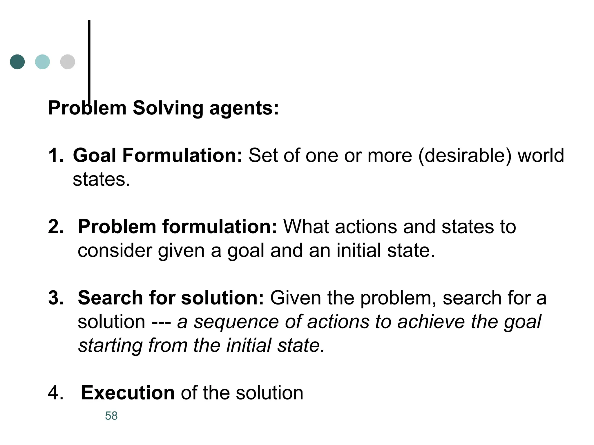 Problem Solving agents:
1. Goal Formulation: Set of one or more (desirable) world
states.
2. Problem formulation: What actions and states to
consider given a goal and an initial state.
3. Search for solution: Given the problem, search for a
solution --- a sequence of actions to achieve the goal
starting from the initial state.
4. Execution of the solution
58
 