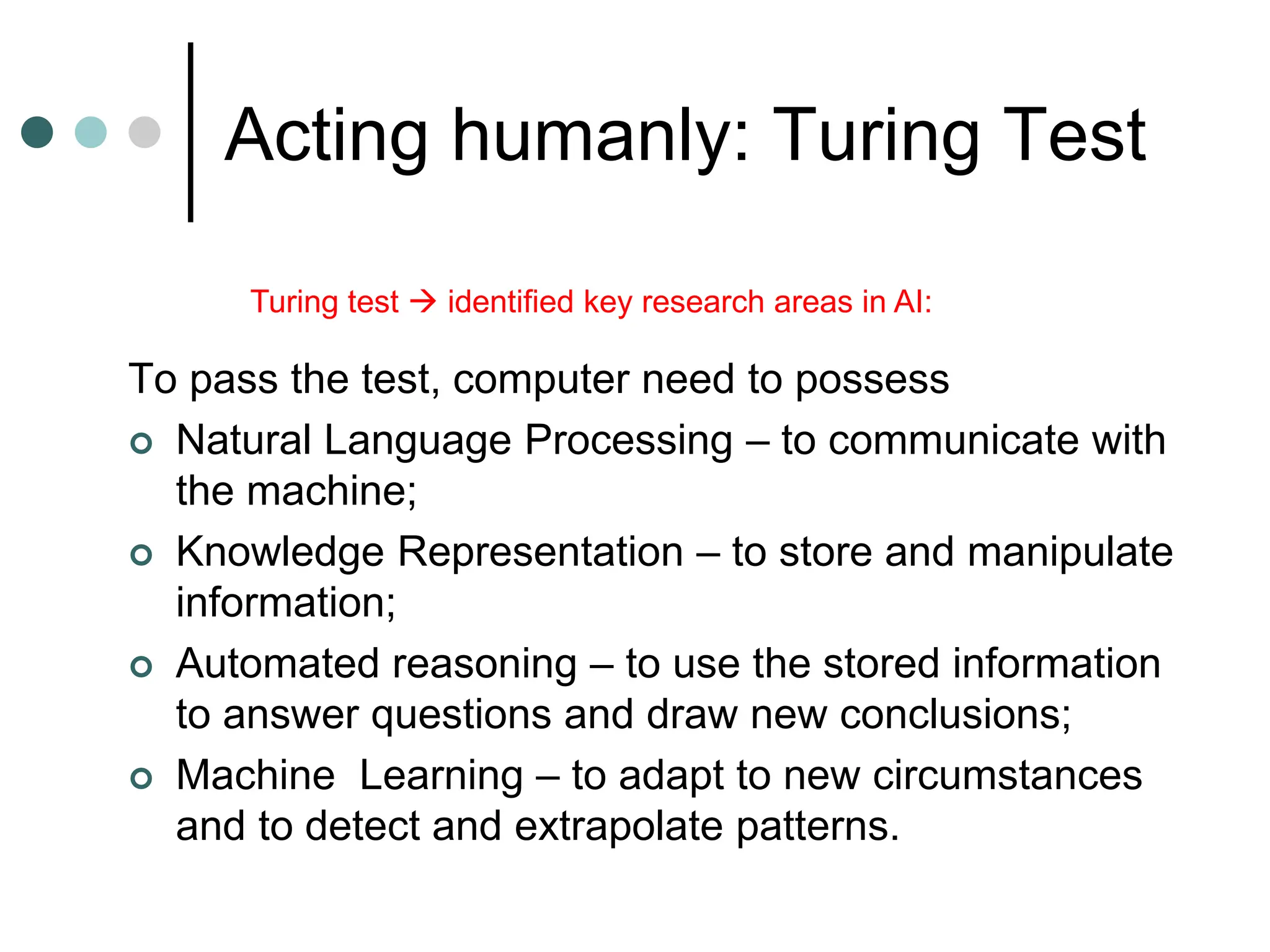 Acting humanly: Turing Test
To pass the test, computer need to possess
 Natural Language Processing – to communicate with
the machine;
 Knowledge Representation – to store and manipulate
information;
 Automated reasoning – to use the stored information
to answer questions and draw new conclusions;
 Machine Learning – to adapt to new circumstances
and to detect and extrapolate patterns.
Turing test  identified key research areas in AI:
 