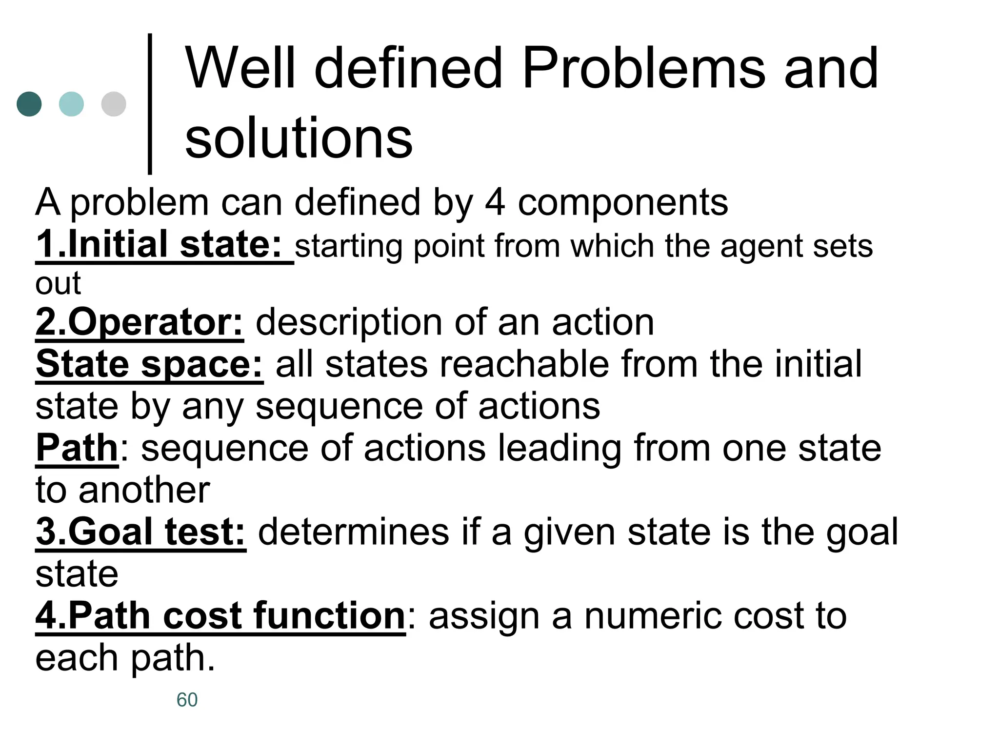 Well defined Problems and
solutions
A problem can defined by 4 components
1.Initial state: starting point from which the agent sets
out
2.Operator: description of an action
State space: all states reachable from the initial
state by any sequence of actions
Path: sequence of actions leading from one state
to another
3.Goal test: determines if a given state is the goal
state
4.Path cost function: assign a numeric cost to
each path.
60
 