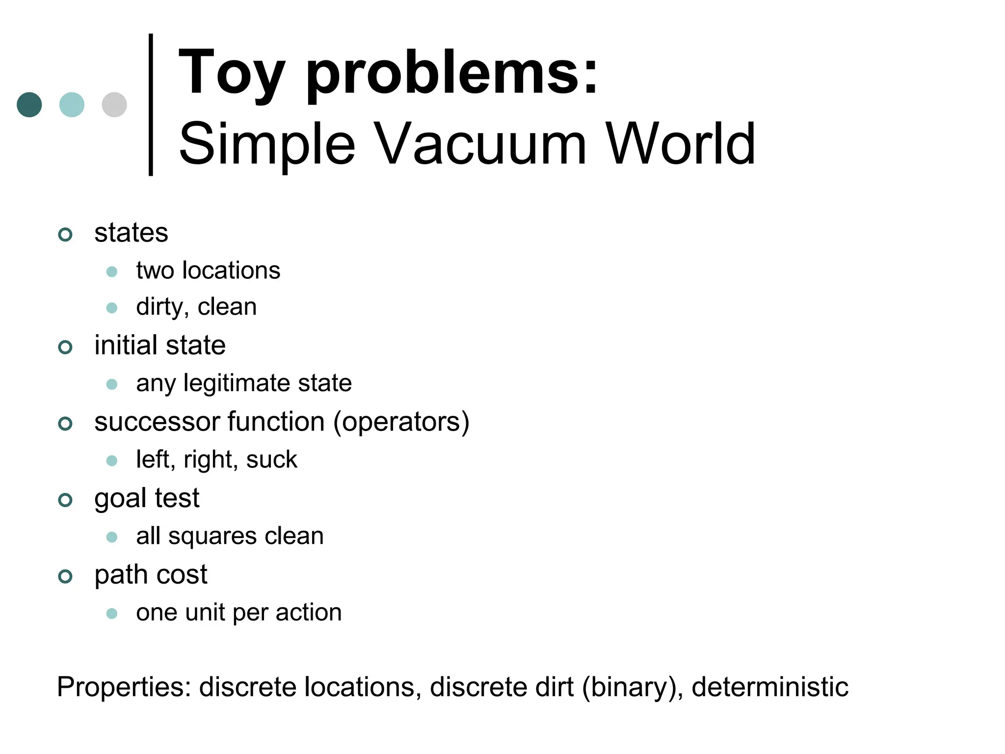 Toy problems:
Simple Vacuum World
 states
 two locations
 dirty, clean
 initial state
 any legitimate state
 successor function (operators)
 left, right, suck
 goal test
 all squares clean
 path cost
 one unit per action
Properties: discrete locations, discrete dirt (binary), deterministic
 