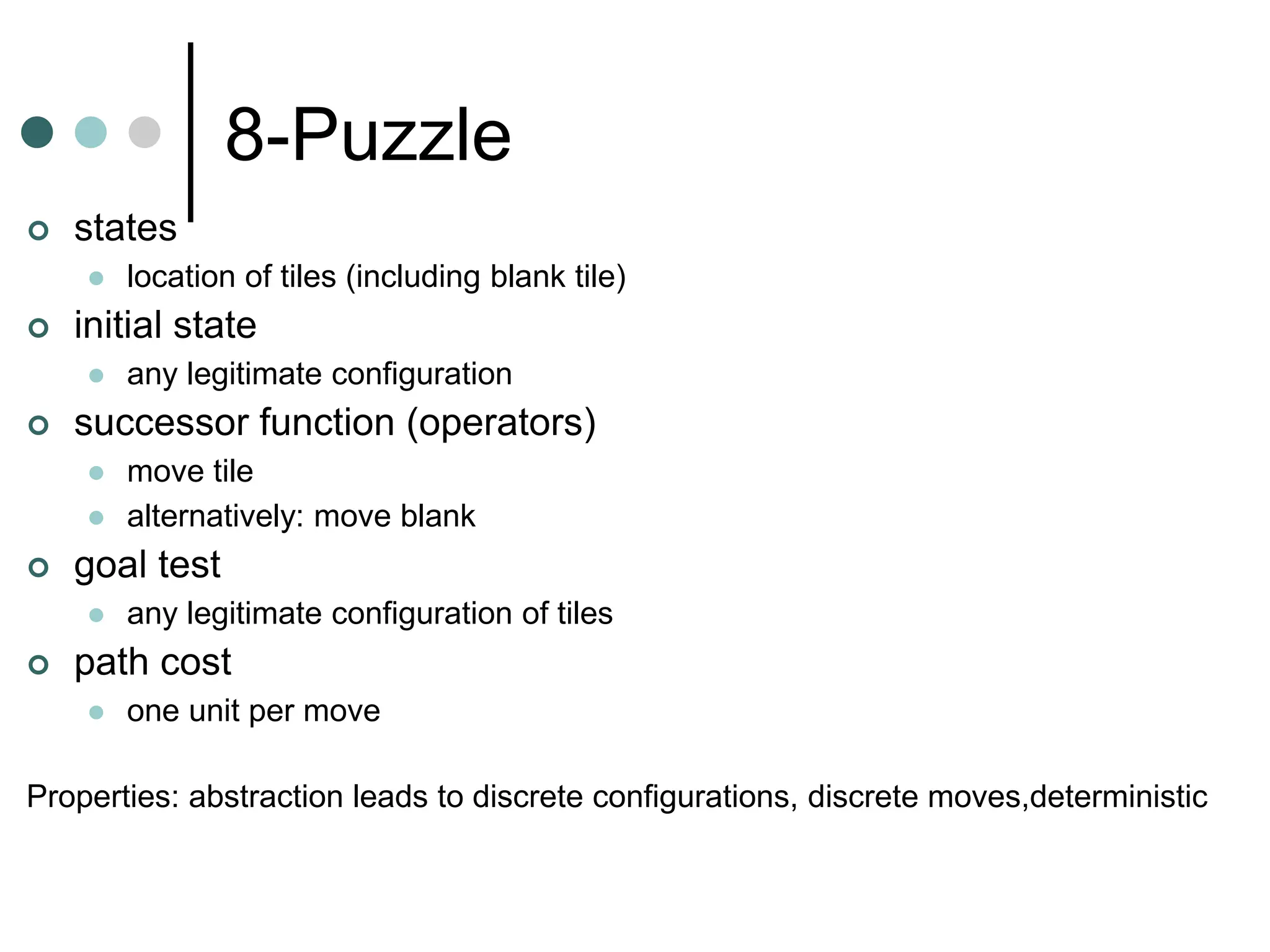 8-Puzzle
 states
 location of tiles (including blank tile)
 initial state
 any legitimate configuration
 successor function (operators)
 move tile
 alternatively: move blank
 goal test
 any legitimate configuration of tiles
 path cost
 one unit per move
Properties: abstraction leads to discrete configurations, discrete moves,deterministic
 