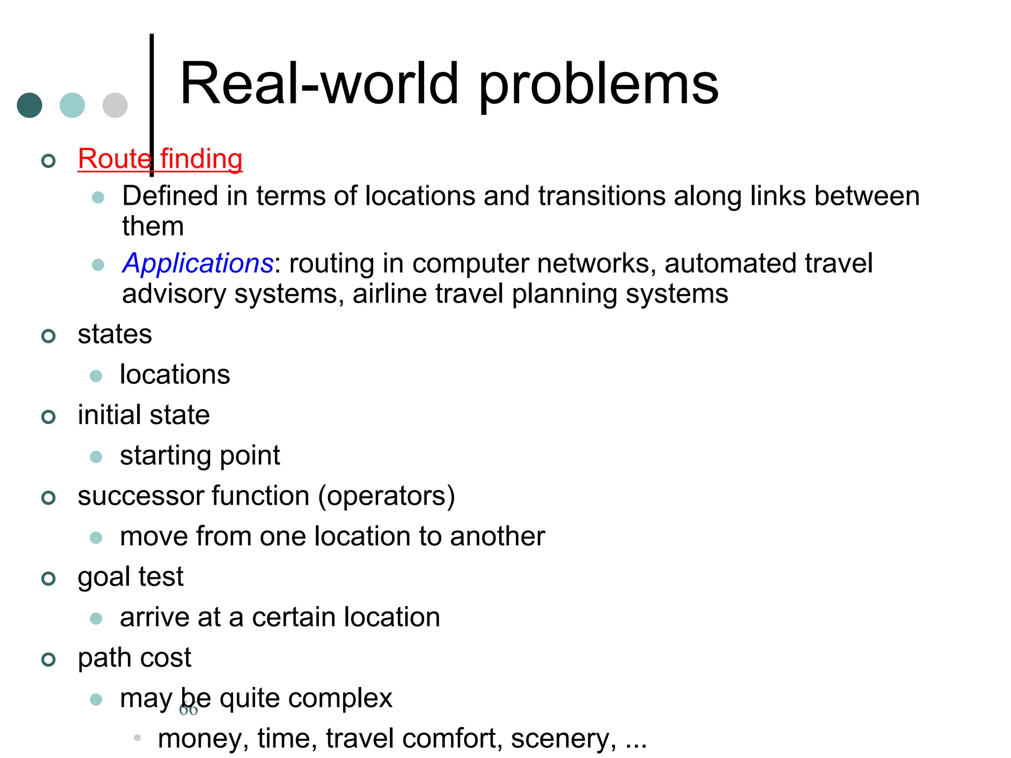 66
Real-world problems
 Route finding
 Defined in terms of locations and transitions along links between
them
 Applications: routing in computer networks, automated travel
advisory systems, airline travel planning systems
 states
 locations
 initial state
 starting point
 successor function (operators)
 move from one location to another
 goal test
 arrive at a certain location
 path cost
 may be quite complex
• money, time, travel comfort, scenery, ...
 