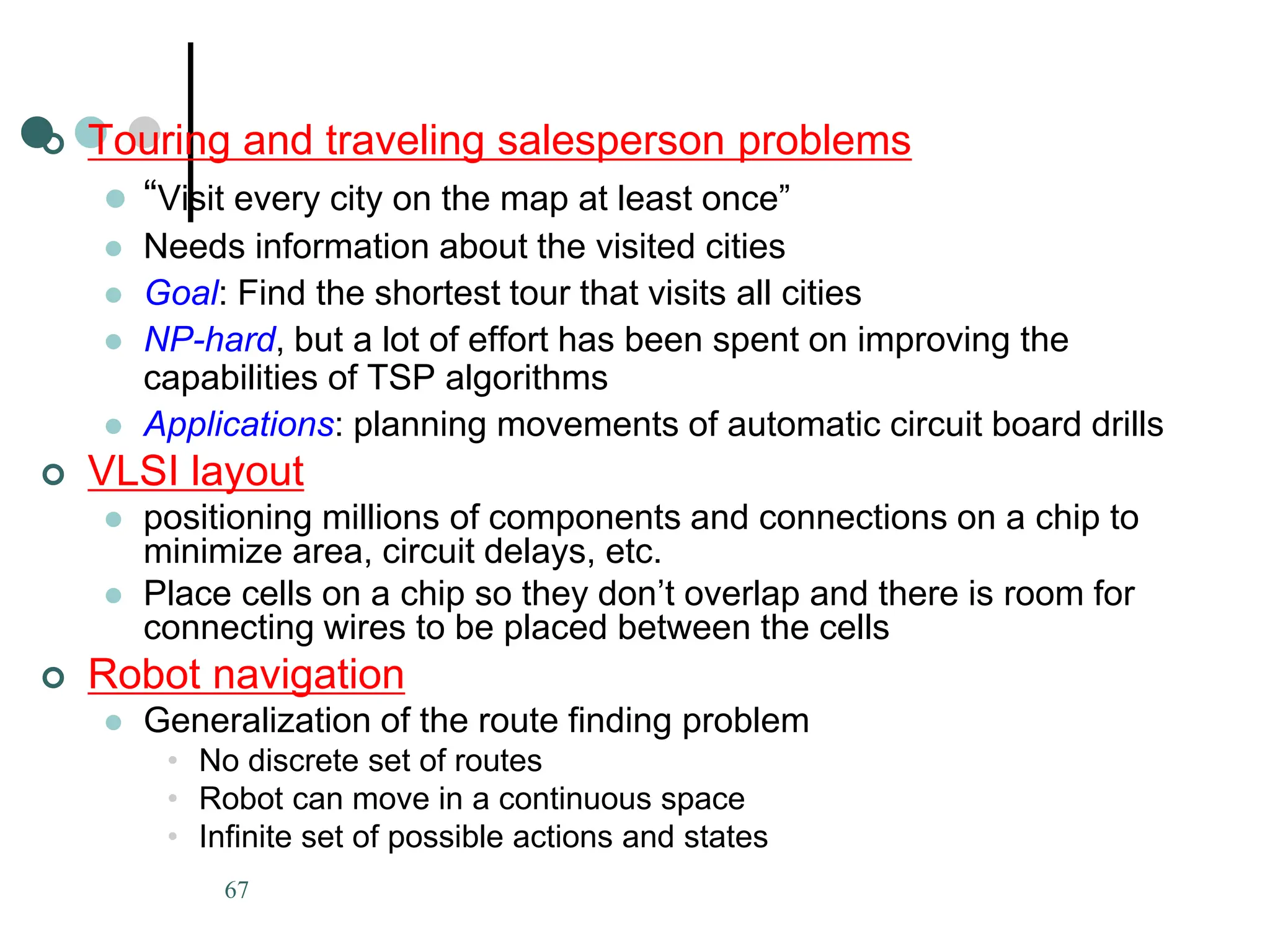 67
 Touring and traveling salesperson problems
 “Visit every city on the map at least once”
 Needs information about the visited cities
 Goal: Find the shortest tour that visits all cities
 NP-hard, but a lot of effort has been spent on improving the
capabilities of TSP algorithms
 Applications: planning movements of automatic circuit board drills
 VLSI layout
 positioning millions of components and connections on a chip to
minimize area, circuit delays, etc.
 Place cells on a chip so they don’t overlap and there is room for
connecting wires to be placed between the cells
 Robot navigation
 Generalization of the route finding problem
• No discrete set of routes
• Robot can move in a continuous space
• Infinite set of possible actions and states
 