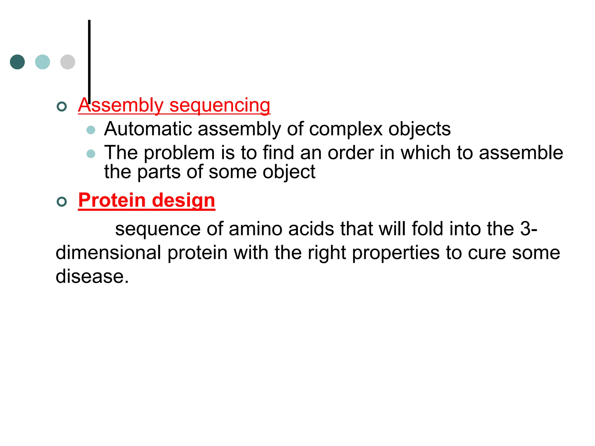  Assembly sequencing
 Automatic assembly of complex objects
 The problem is to find an order in which to assemble
the parts of some object
 Protein design
sequence of amino acids that will fold into the 3-
dimensional protein with the right properties to cure some
disease.
 