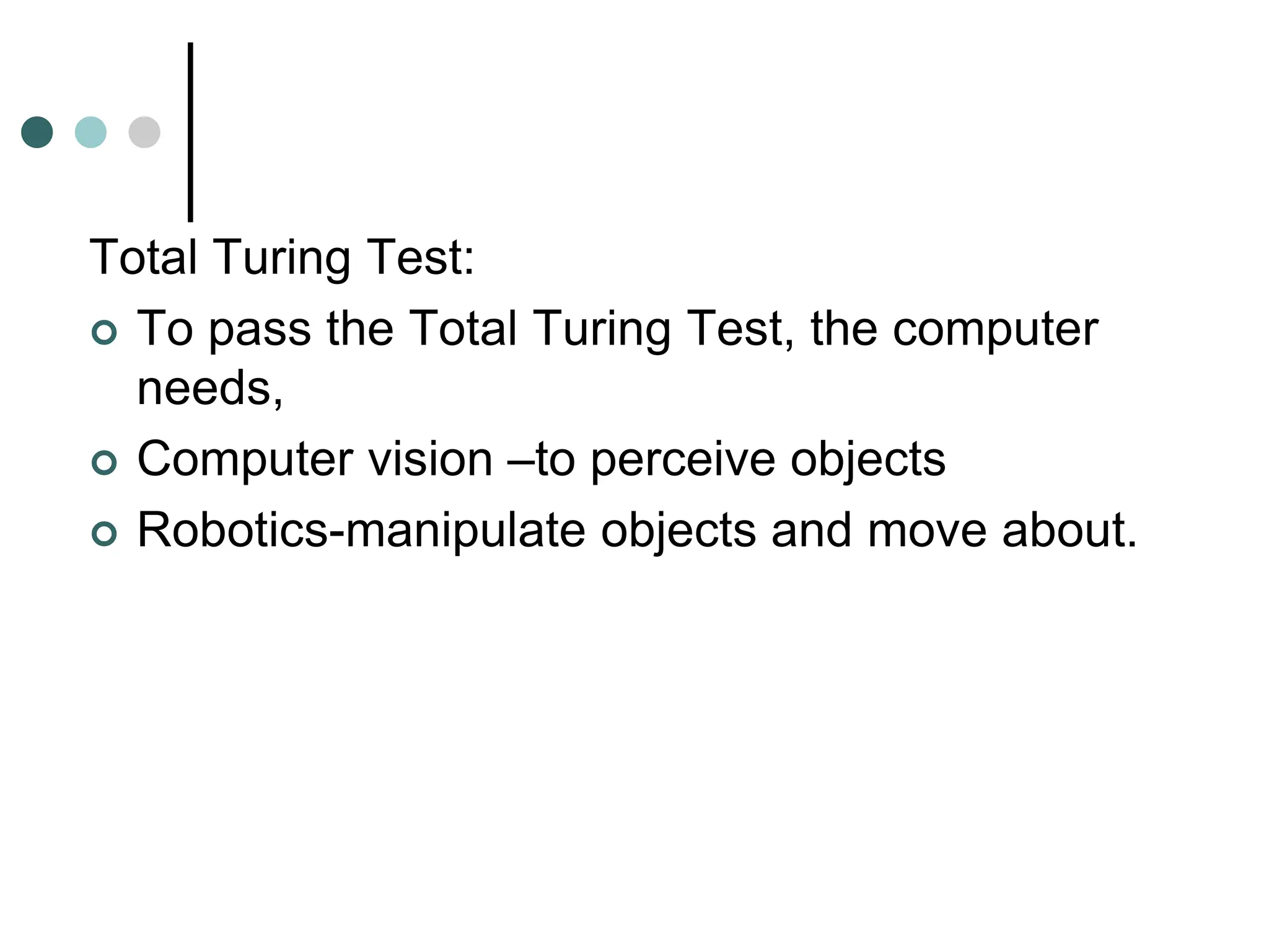 Total Turing Test:
 To pass the Total Turing Test, the computer
needs,
 Computer vision –to perceive objects
 Robotics-manipulate objects and move about.
 