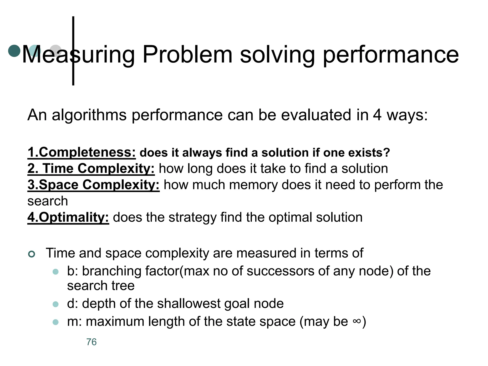Measuring Problem solving performance
76
An algorithms performance can be evaluated in 4 ways:
1.Completeness: does it always find a solution if one exists?
2. Time Complexity: how long does it take to find a solution
3.Space Complexity: how much memory does it need to perform the
search
4.Optimality: does the strategy find the optimal solution
 Time and space complexity are measured in terms of
 b: branching factor(max no of successors of any node) of the
search tree
 d: depth of the shallowest goal node
 m: maximum length of the state space (may be ∞)
 