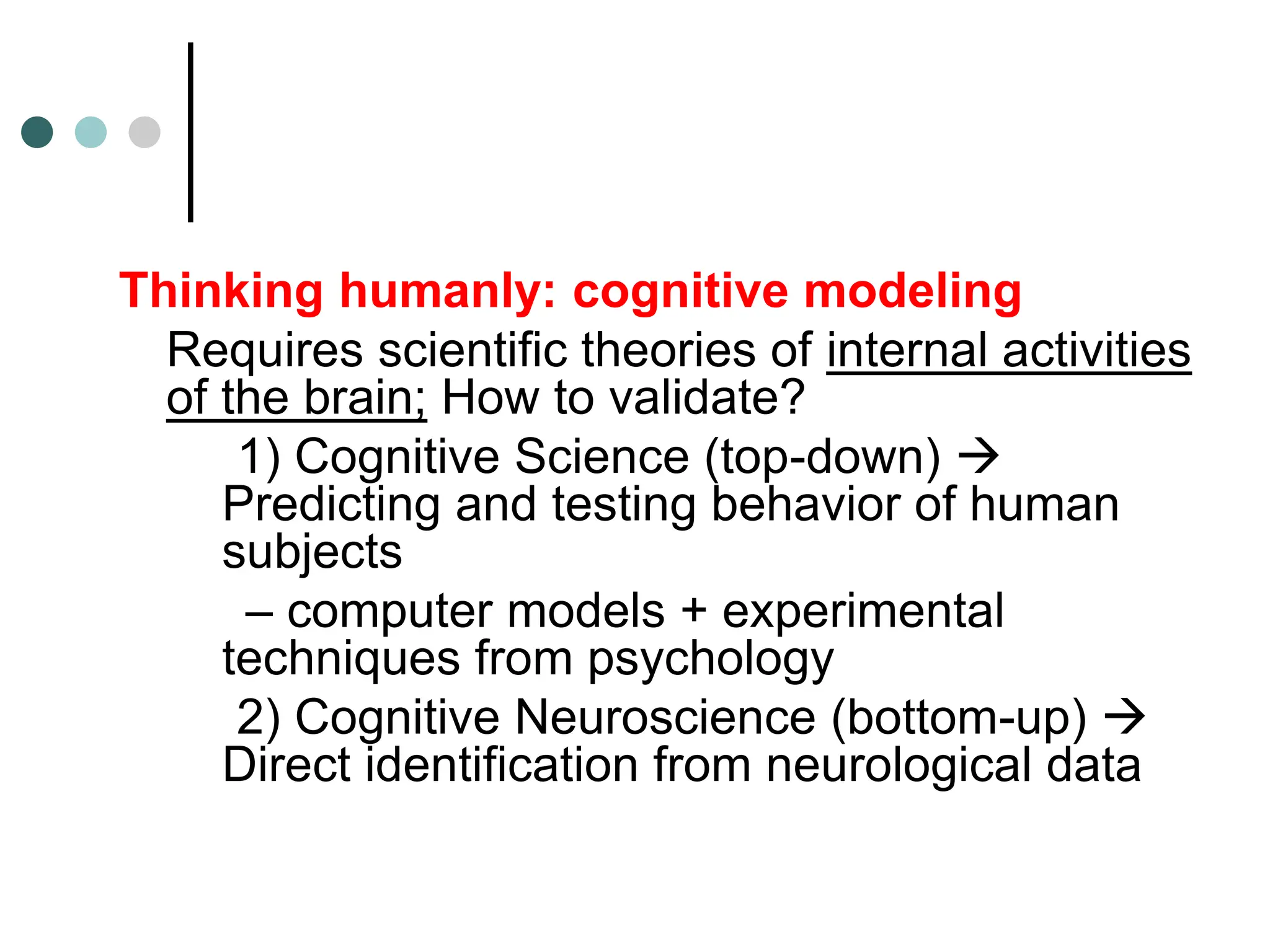 Thinking humanly: cognitive modeling
Requires scientific theories of internal activities
of the brain; How to validate?
1) Cognitive Science (top-down) 
Predicting and testing behavior of human
subjects
– computer models + experimental
techniques from psychology
2) Cognitive Neuroscience (bottom-up) 
Direct identification from neurological data
 