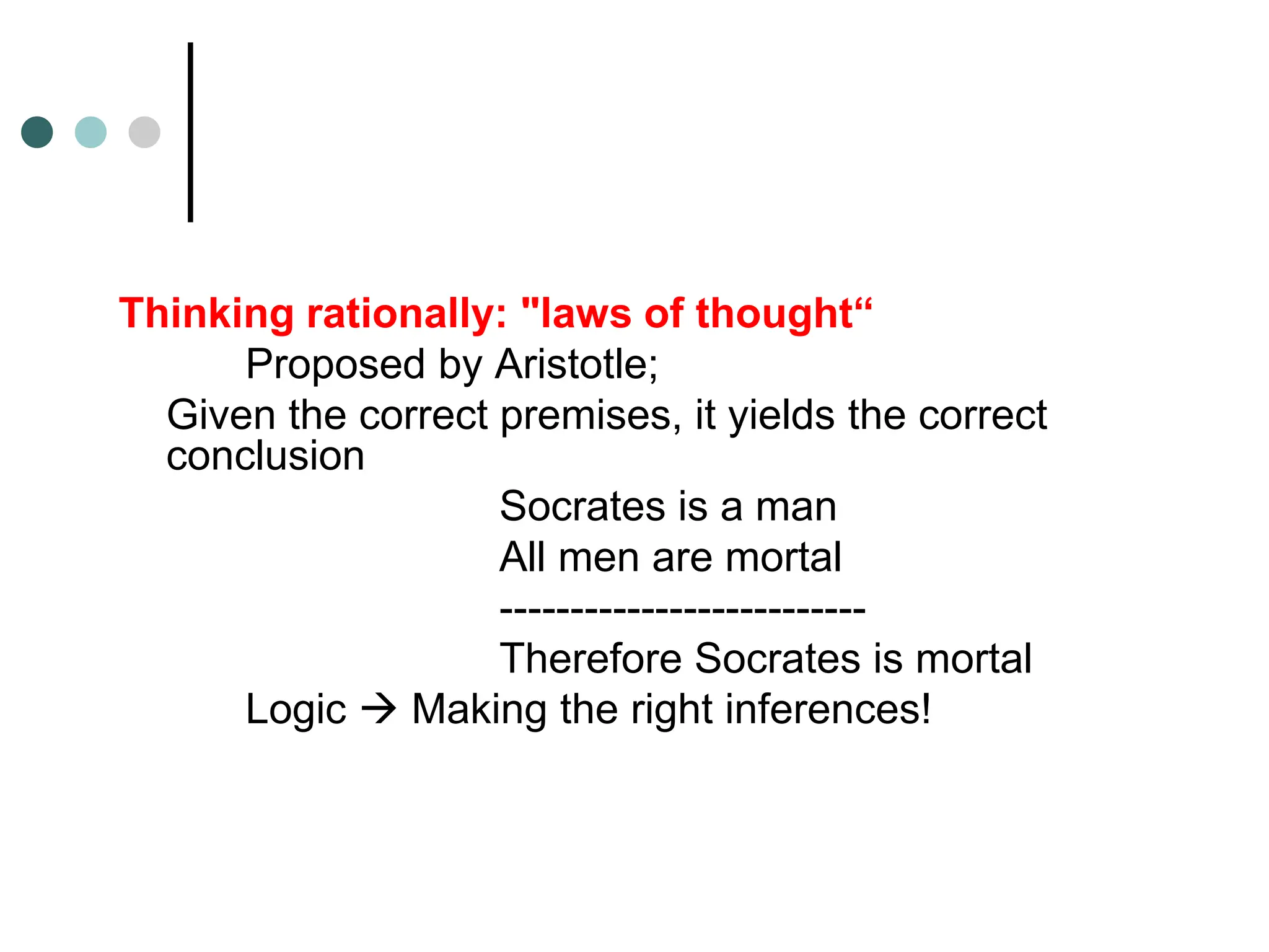 Thinking rationally: "laws of thought“
Proposed by Aristotle;
Given the correct premises, it yields the correct
conclusion
Socrates is a man
All men are mortal
--------------------------
Therefore Socrates is mortal
Logic  Making the right inferences!
 