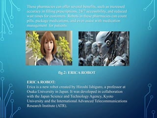 These pharmacies can offer several benefits, such as increased
accuracy in filling prescriptions, 24/7 accessibility, and reduced
wait times for customers. Robots in these pharmacies can count
pills, package medications, and even assist with medication
management for patients.
fig.2: ERICA ROBOT
ERICA ROBOT:
Erica is a new robot created by Hiroshi Ishiguro, a professor at
Osaka University in Japan. It was developed in collaboration
with the Japan Science and Technology Agency, Kyoto
University and the International Advanced Telecommunications
Research Institute (ATR).
 