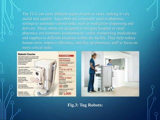 The TUG can carry different types of tools or racks, making it very
useful and capable. Tug robots are commonly used in pharmacy
settings to automate various tasks, such as medication dispensing and
delivery. These robots are designed to navigate hospital or retail
pharmacy environments autonomously, safely transporting medications
and supplies to different locations within the facility. They help reduce
human error, improve efficiency, and free up pharmacy staff to focus on
more critical tasks.
Fig.3: Tug Robots:
 