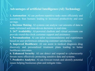 Advantages of artificial Intelligence (AI) Technology
1. Automation: AI can perform repetitive tasks more efficiently and
accurately than humans leading to increased productivity and cost
savings.
2. Decision Making: AI systems can analyse vast amounts of data to
make informed and data-driven decisions in real-time.
3. 24/7 Availability: AI-powered chatbots and virtual assistants can
provide round-the-clock customer support and assistance.
4. Personalization: AI can tailor recommendations and experiences
based on user preferences enhancing customer satisfaction.
5. Improved Healthcare: AI can assist in medical diagnosis drug
discovery and personalized treatment plans leading to better
healthcare outcomes.
6. Enhanced Security: AI can detect and respond to cybersecurity
threats more effectively protecting sensitive data and systems.
7. Predictive Analytics: AI can forecast trends and identify potential
issues helping businesses plan and mitigate risks.
 
