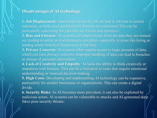 Disadvantages of AI technology
1. Job Displacement: Automation driven by AI can lead to job loss in certain
industries, as tasks once performed by humans are automated This can be
particularly concerning for jobs that are routine and repetitive.
2. Bias and Fairness: AI systems can inherit biases from the data they are trained
on, leading to unfair or discriminatory outcomes, especially in areas like hiring or
lending where historical biases exist in the data.
3. Privacy Concerns: AI systems often require access to large amounts of data,
which can raise privacy concerns. Improper handling of data can lead to breaches
or misuse of personal information.
4. Lack of Creativity and Empathy: AI lacks the ability to think creatively or
empathize with humans. This can be a limitation in tasks that require emotional
understanding or nuanced decision-making.
5. High Costs: Developing and implementing AI technology can be expensive,
particularly for smaller businesses or organizations. This can create a digital
divide.
6. Security Risks: As AI becomes more prevalent, it can also be exploited by
malicious actors. AI systems can be vulnerable to attacks and AI-generated deep
fakes pose security threats.
 