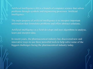 Artificial Intelligence (AI) is a branch of computer science that solves
problems through symbols and engineering processes Artificial
Intelligence .
The main purpose of artificial intelligence is to interpret important
information that formulates problems and offers abstract solutions.
Artificial intelligence as a field develops and uses algorithms to analyse,
learn and interpret data.
In recent years, the pharmaceutical industry has discovered new and
innovative ways to use these powerful tools to help solve some of the
biggest challenges facing the pharmaceutical industry today.
 