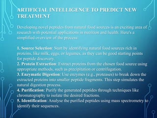 ARTIFICIAL INTELLIGENCE TO PREDICT NEW
TREATMENT
Developing novel peptides from natural food sources is an exciting area of
research with potential applications in nutrition and health. Here's a
simplified overview of the process:
1. Source Selection: Start by identifying natural food sources rich in
proteins, like milk, eggs, or legumes, as they can be good starting points
for peptide discovery.
2. Protein Extraction: Extract proteins from the chosen food source using
appropriate methods, such as precipitation or centrifugation.
3. Enzymatic Digestion: Use enzymes (e.g., proteases) to break down the
extracted proteins into smaller peptide fragments. This step simulates the
natural digestion process.
4. Purification: Purify the generated peptides through techniques like
chromatography to isolate the desired fractions.
5. Identification: Analyse the purified peptides using mass spectrometry to
identify their sequences.
 