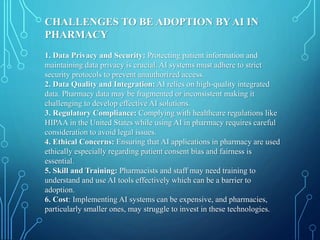 CHALLENGES TO BE ADOPTION BY AI IN
PHARMACY
1. Data Privacy and Security: Protecting patient information and
maintaining data privacy is crucial. AI systems must adhere to strict
security protocols to prevent unauthorized access.
2. Data Quality and Integration: AI relies on high-quality integrated
data. Pharmacy data may be fragmented or inconsistent making it
challenging to develop effective AI solutions.
3. Regulatory Compliance: Complying with healthcare regulations like
HIPAA in the United States while using AI in pharmacy requires careful
consideration to avoid legal issues.
4. Ethical Concerns: Ensuring that AI applications in pharmacy are used
ethically especially regarding patient consent bias and fairness is
essential.
5. Skill and Training: Pharmacists and staff may need training to
understand and use AI tools effectively which can be a barrier to
adoption.
6. Cost: Implementing AI systems can be expensive, and pharmacies,
particularly smaller ones, may struggle to invest in these technologies.
 