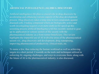 ARTIFICIAL INTELLIGENCE (AI) DRUG DISCOVERY
Artificial intelligence (AI) plays a crucial role in drug discovery by
accelerating and enhancing various aspects of the drug development
process. Drug discovery takes a long time to test compounds against
diseased cells. Finding compound which are biologically active and
worth investigating requires even more analysis for speed up this
screening process artificial Intelligence (AI) has recently started to gear-
up its application in various sectors of the society with the
pharmaceutical industry as a front-runner beneficiary. This review
highlights the impactful use of AI in diverse areas of the pharmaceutical
sectors viz., drug discovery and development, drug repurposing,
improving pharmaceutical productivity, clinical trials, etc.
To name a few, thus reducing the human workload as well as achieving
targets in a short period. Crosstalk on the tools and techniques utilized in
enforcing AI, ongoing challenges, and ways to overcome them, along with
the future of AI in the pharmaceutical industry, is also discussed.
 