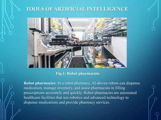 TOOLS OF ARTIFICIAL INTELLIGENCE
Fig.1: Robot pharmacists
Robot pharmacies: In a robot pharmacy, AI-driven robots can dispense
medication, manage inventory, and assist pharmacists in filling
prescriptions accurately and quickly. Robot pharmacies are automated
healthcare facilities that use robotics and advanced technology to
dispense medications and provide pharmacy services.
 