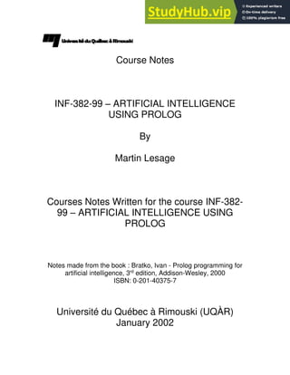 Course Notes
INF-382-99 – ARTIFICIAL INTELLIGENCE
USING PROLOG
By
Martin Lesage
Courses Notes Written for the course INF-382-
99 – ARTIFICIAL INTELLIGENCE USING
PROLOG
Notes made from the book : Bratko, Ivan - Prolog programming for
artificial intelligence, 3rd
edition, Addison-Wesley, 2000
ISBN: 0-201-40375-7
Université du Québec à Rimouski (UQÀR)
January 2002
 