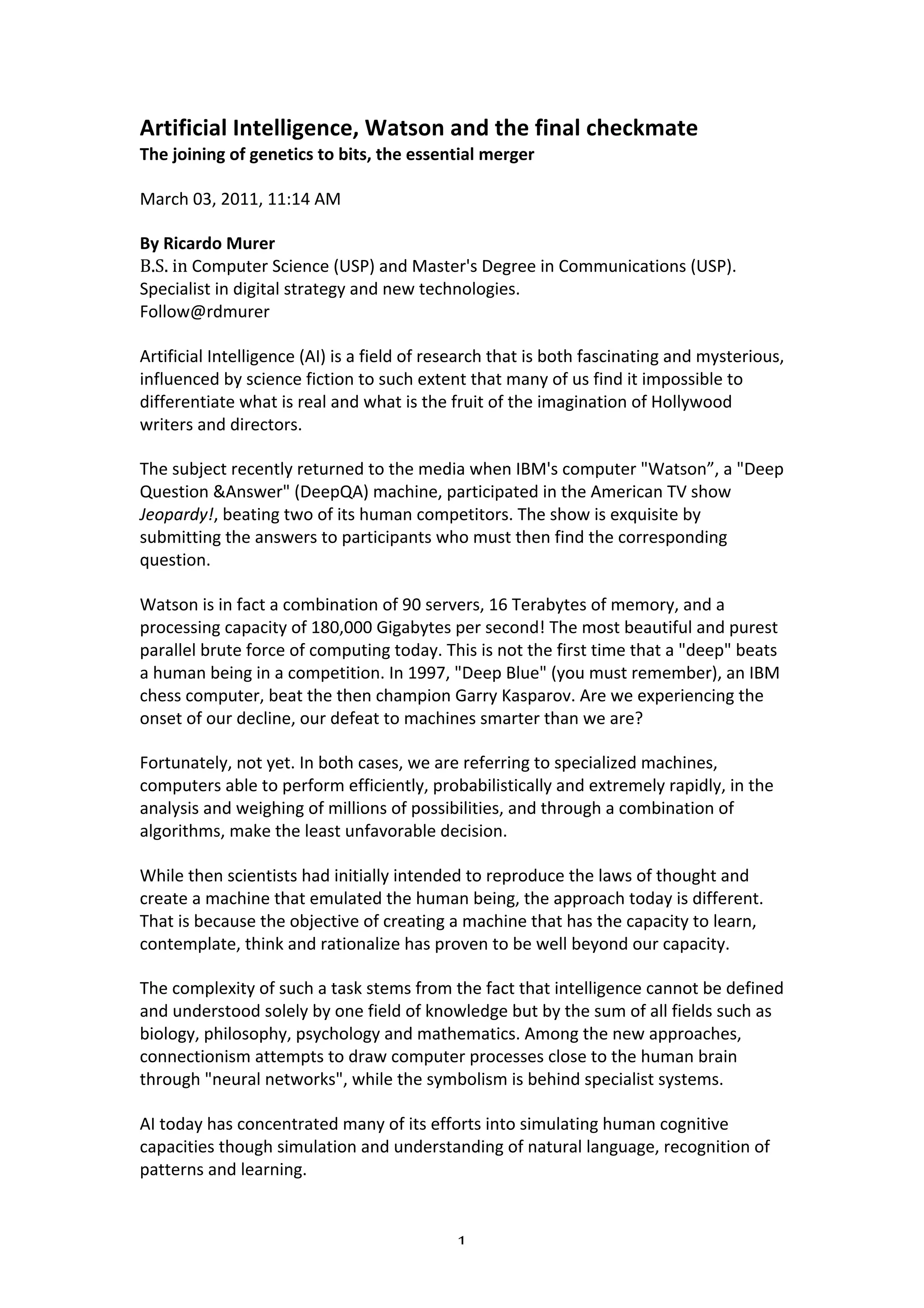 Artificial	
  Intelligence,	
  Watson	
  and	
  the	
  final	
  checkmate	
  
The	
  joining	
  of	
  genetics	
  to	
  bits,	
  the	
  essential	
  merger	
  

March	
  03,	
  2011,	
  11:14	
  AM	
  	
  

By	
  Ricardo	
  Murer	
  
B.S.	
  in	
  Computer	
  Science	
  (USP)	
  and	
  Master's	
  Degree	
  in	
  Communications	
  (USP).	
  
Specialist	
  in	
  digital	
  strategy	
  and	
  new	
  technologies.	
  
Follow@rdmurer	
  

Artificial	
  Intelligence	
  (AI)	
  is	
  a	
  field	
  of	
  research	
  that	
  is	
  both	
  fascinating	
  and	
  mysterious,	
  
influenced	
  by	
  science	
  fiction	
  to	
  such	
  extent	
  that	
  many	
  of	
  us	
  find	
  it	
  impossible	
  to	
  
differentiate	
  what	
  is	
  real	
  and	
  what	
  is	
  the	
  fruit	
  of	
  the	
  imagination	
  of	
  Hollywood	
  
writers	
  and	
  directors.	
  	
  

The	
  subject	
  recently	
  returned	
  to	
  the	
  media	
  when	
  IBM's	
  computer	
  "Watson”,	
  a	
  "Deep	
  
Question	
  &Answer"	
  (DeepQA)	
  machine,	
  participated	
  in	
  the	
  American	
  TV	
  show	
  
Jeopardy!,	
  beating	
  two	
  of	
  its	
  human	
  competitors.	
  The	
  show	
  is	
  exquisite	
  by	
  
submitting	
  the	
  answers	
  to	
  participants	
  who	
  must	
  then	
  find	
  the	
  corresponding	
  
question.	
  	
  

Watson	
  is	
  in	
  fact	
  a	
  combination	
  of	
  90	
  servers,	
  16	
  Terabytes	
  of	
  memory,	
  and	
  a	
  
processing	
  capacity	
  of	
  180,000	
  Gigabytes	
  per	
  second!	
  The	
  most	
  beautiful	
  and	
  purest	
  
parallel	
  brute	
  force	
  of	
  computing	
  today.	
  This	
  is	
  not	
  the	
  first	
  time	
  that	
  a	
  "deep"	
  beats	
  
a	
  human	
  being	
  in	
  a	
  competition.	
  In	
  1997,	
  "Deep	
  Blue"	
  (you	
  must	
  remember),	
  an	
  IBM	
  
chess	
  computer,	
  beat	
  the	
  then	
  champion	
  Garry	
  Kasparov.	
  Are	
  we	
  experiencing	
  the	
  
onset	
  of	
  our	
  decline,	
  our	
  defeat	
  to	
  machines	
  smarter	
  than	
  we	
  are?	
  

Fortunately,	
  not	
  yet.	
  In	
  both	
  cases,	
  we	
  are	
  referring	
  to	
  specialized	
  machines,	
  
computers	
  able	
  to	
  perform	
  efficiently,	
  probabilistically	
  and	
  extremely	
  rapidly,	
  in	
  the	
  
analysis	
  and	
  weighing	
  of	
  millions	
  of	
  possibilities,	
  and	
  through	
  a	
  combination	
  of	
  
algorithms,	
  make	
  the	
  least	
  unfavorable	
  decision.	
  	
  

While	
  then	
  scientists	
  had	
  initially	
  intended	
  to	
  reproduce	
  the	
  laws	
  of	
  thought	
  and	
  
create	
  a	
  machine	
  that	
  emulated	
  the	
  human	
  being,	
  the	
  approach	
  today	
  is	
  different.	
  
That	
  is	
  because	
  the	
  objective	
  of	
  creating	
  a	
  machine	
  that	
  has	
  the	
  capacity	
  to	
  learn,	
  
contemplate,	
  think	
  and	
  rationalize	
  has	
  proven	
  to	
  be	
  well	
  beyond	
  our	
  capacity.	
  	
  

The	
  complexity	
  of	
  such	
  a	
  task	
  stems	
  from	
  the	
  fact	
  that	
  intelligence	
  cannot	
  be	
  defined	
  
and	
  understood	
  solely	
  by	
  one	
  field	
  of	
  knowledge	
  but	
  by	
  the	
  sum	
  of	
  all	
  fields	
  such	
  as	
  
biology,	
  philosophy,	
  psychology	
  and	
  mathematics.	
  Among	
  the	
  new	
  approaches,	
  
connectionism	
  attempts	
  to	
  draw	
  computer	
  processes	
  close	
  to	
  the	
  human	
  brain	
  
through	
  "neural	
  networks",	
  while	
  the	
  symbolism	
  is	
  behind	
  specialist	
  systems.	
  	
  

AI	
  today	
  has	
  concentrated	
  many	
  of	
  its	
  efforts	
  into	
  simulating	
  human	
  cognitive	
  
capacities	
  though	
  simulation	
  and	
  understanding	
  of	
  natural	
  language,	
  recognition	
  of	
  
patterns	
  and	
  learning.	
  	
  


	
                                                                1	
  
 