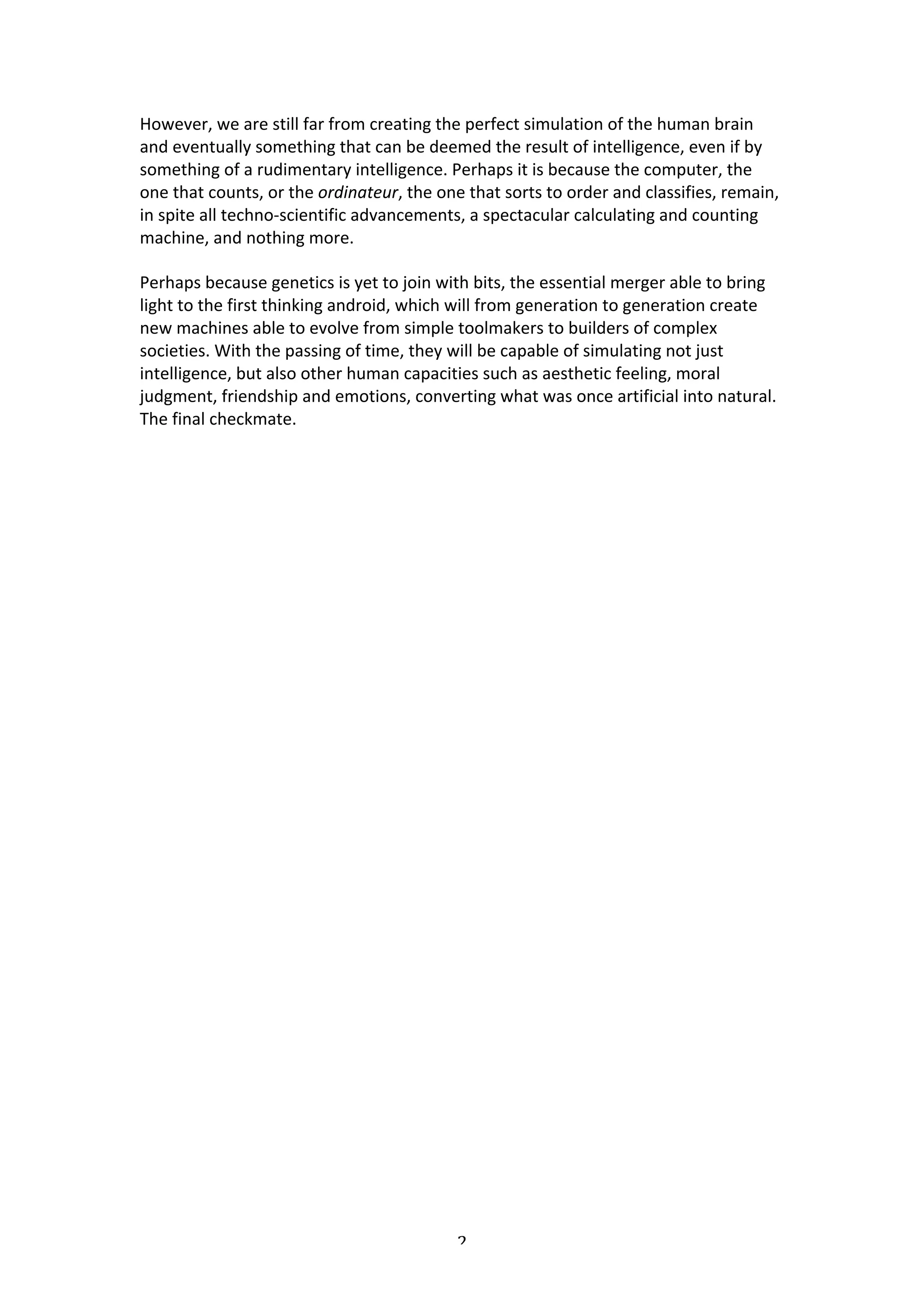 However,	
  we	
  are	
  still	
  far	
  from	
  creating	
  the	
  perfect	
  simulation	
  of	
  the	
  human	
  brain	
  
and	
  eventually	
  something	
  that	
  can	
  be	
  deemed	
  the	
  result	
  of	
  intelligence,	
  even	
  if	
  by	
  
something	
  of	
  a	
  rudimentary	
  intelligence.	
  Perhaps	
  it	
  is	
  because	
  the	
  computer,	
  the	
  
one	
  that	
  counts,	
  or	
  the	
  ordinateur,	
  the	
  one	
  that	
  sorts	
  to	
  order	
  and	
  classifies,	
  remain,	
  
in	
  spite	
  all	
  techno-­‐scientific	
  advancements,	
  a	
  spectacular	
  calculating	
  and	
  counting	
  
machine,	
  and	
  nothing	
  more.	
  	
  

Perhaps	
  because	
  genetics	
  is	
  yet	
  to	
  join	
  with	
  bits,	
  the	
  essential	
  merger	
  able	
  to	
  bring	
  
light	
  to	
  the	
  first	
  thinking	
  android,	
  which	
  will	
  from	
  generation	
  to	
  generation	
  create	
  
new	
  machines	
  able	
  to	
  evolve	
  from	
  simple	
  toolmakers	
  to	
  builders	
  of	
  complex	
  
societies.	
  With	
  the	
  passing	
  of	
  time,	
  they	
  will	
  be	
  capable	
  of	
  simulating	
  not	
  just	
  
intelligence,	
  but	
  also	
  other	
  human	
  capacities	
  such	
  as	
  aesthetic	
  feeling,	
  moral	
  
judgment,	
  friendship	
  and	
  emotions,	
  converting	
  what	
  was	
  once	
  artificial	
  into	
  natural.	
  
The	
  final	
  checkmate.	
  

	
  




	
                                                               2	
  
 
