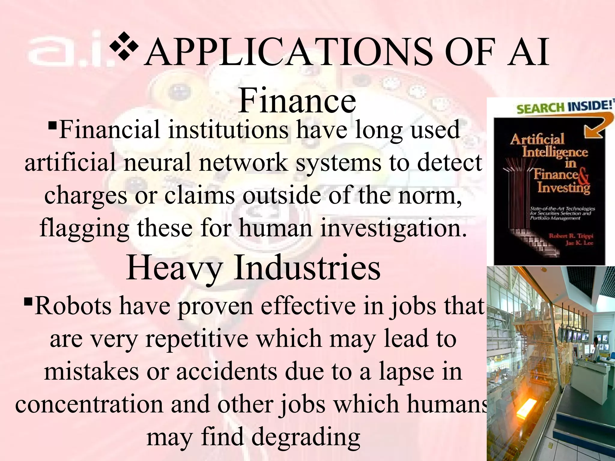 APPLICATIONS OF AI
Finance
Financial institutions have long used
artificial neural network systems to detect
charges or claims outside of the norm,
flagging these for human investigation.
Heavy Industries
Robots have proven effective in jobs that
are very repetitive which may lead to
mistakes or accidents due to a lapse in
concentration and other jobs which humans
may find degrading
 