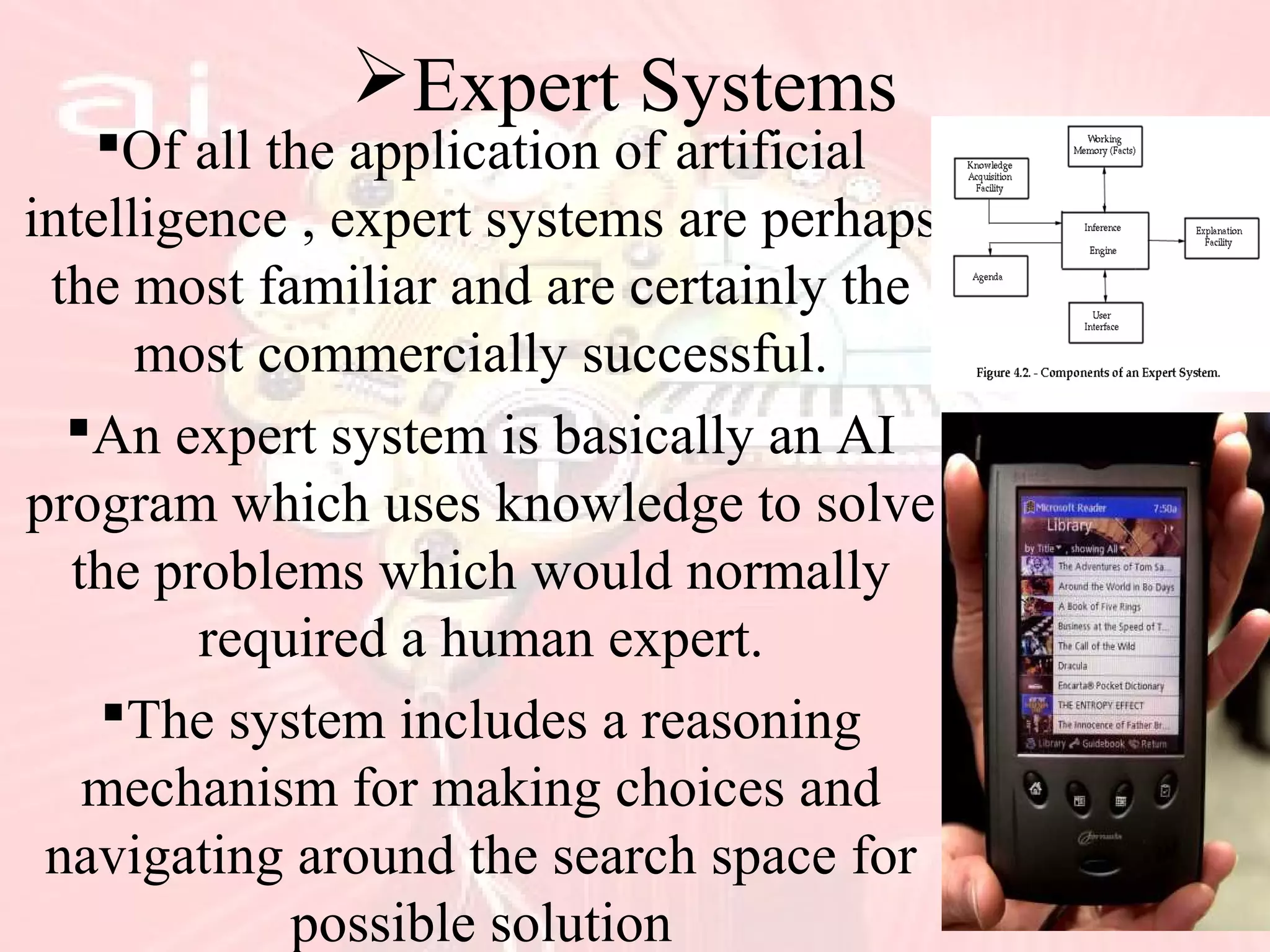 Expert Systems
Of all the application of artificial
intelligence , expert systems are perhaps
the most familiar and are certainly the
most commercially successful.
An expert system is basically an AI
program which uses knowledge to solve
the problems which would normally
required a human expert.
The system includes a reasoning
mechanism for making choices and
navigating around the search space for
possible solution
 