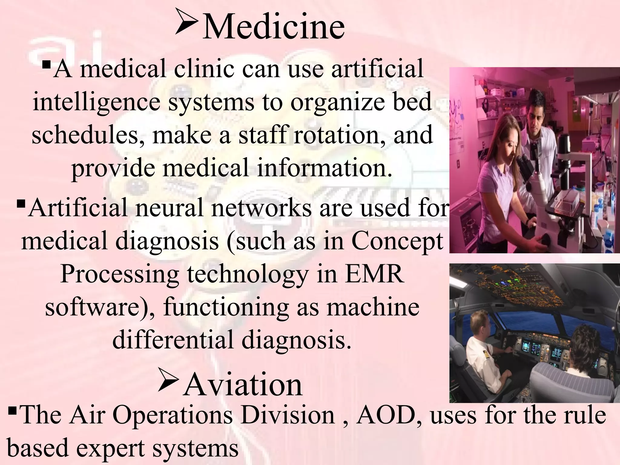 Medicine
A medical clinic can use artificial
intelligence systems to organize bed
schedules, make a staff rotation, and
provide medical information.
Artificial neural networks are used for
medical diagnosis (such as in Concept
Processing technology in EMR
software), functioning as machine
differential diagnosis.
Aviation
The Air Operations Division , AOD, uses for the rule
based expert systems
 