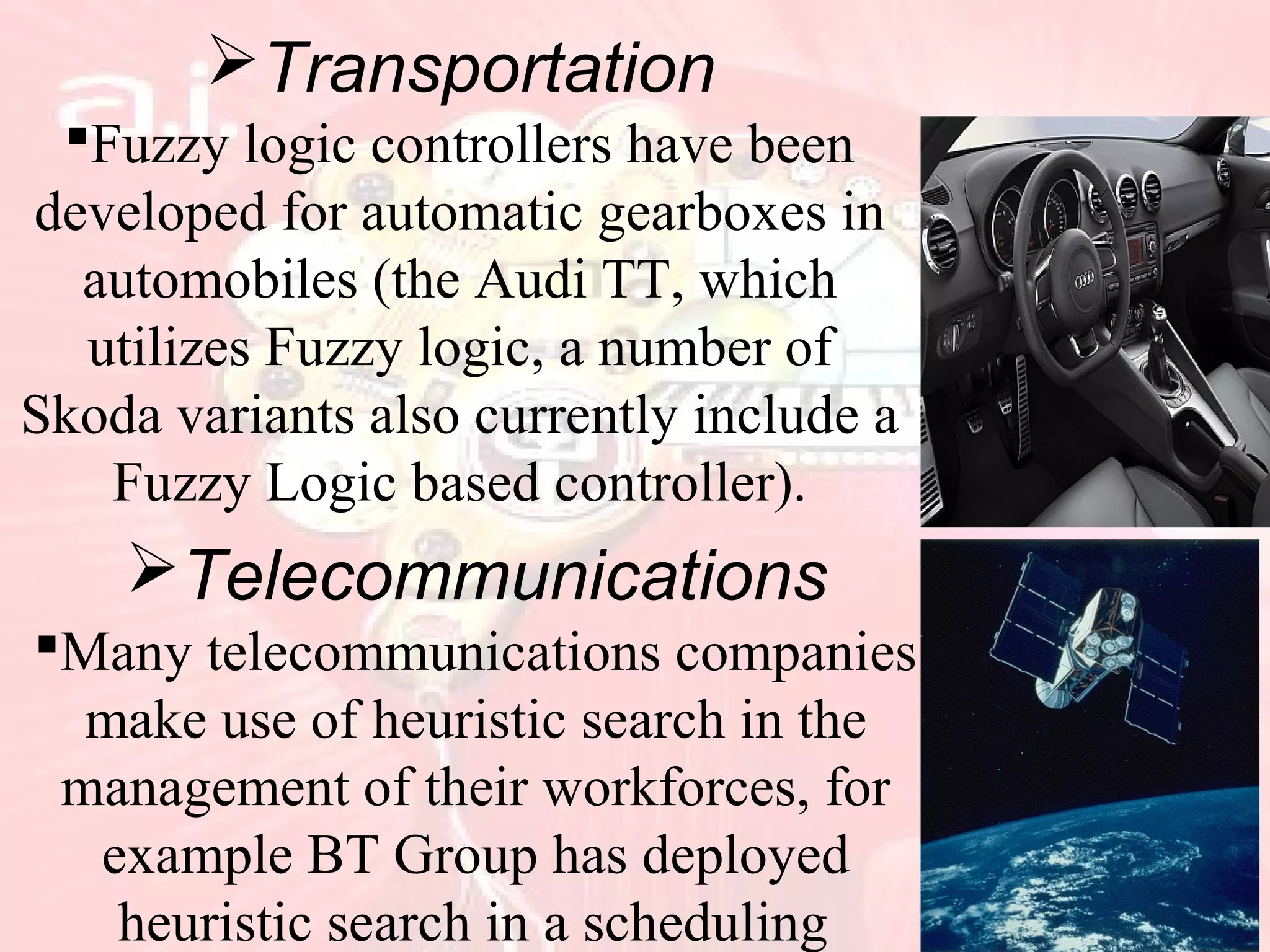 Transportation
Fuzzy logic controllers have been
developed for automatic gearboxes in
automobiles (the Audi TT, which
utilizes Fuzzy logic, a number of
Skoda variants also currently include a
Fuzzy Logic based controller).
Telecommunications
Many telecommunications companies
make use of heuristic search in the
management of their workforces, for
example BT Group has deployed
heuristic search in a scheduling
 