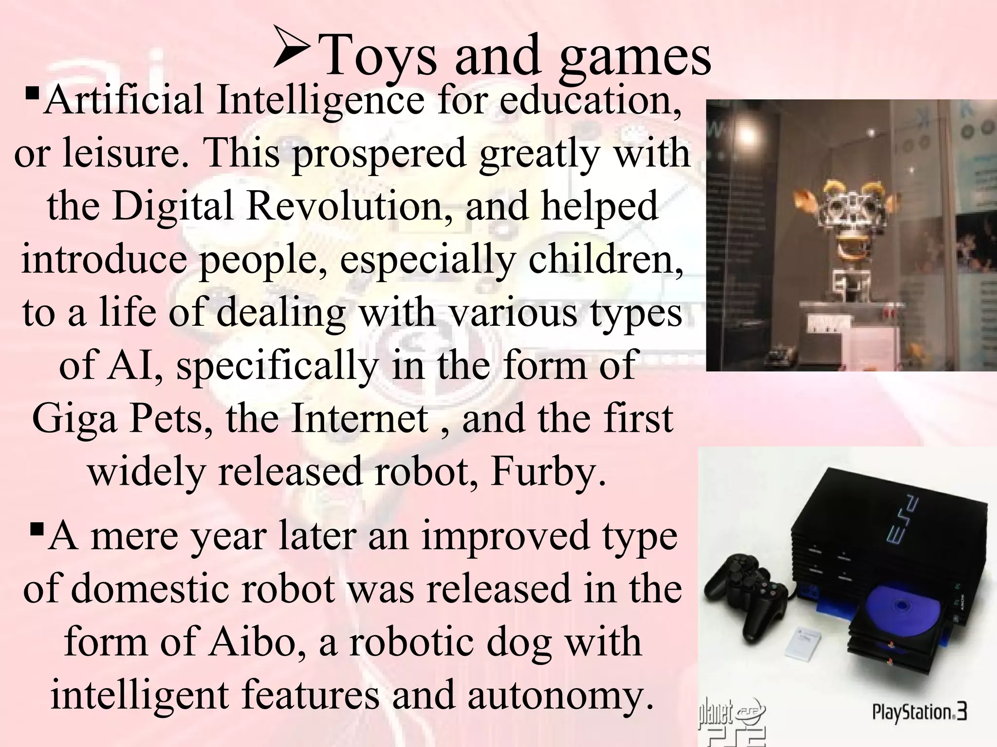 Toys and games
Artificial Intelligence for education,
or leisure. This prospered greatly with
the Digital Revolution, and helped
introduce people, especially children,
to a life of dealing with various types
of AI, specifically in the form of
Giga Pets, the Internet , and the first
widely released robot, Furby.
A mere year later an improved type
of domestic robot was released in the
form of Aibo, a robotic dog with
intelligent features and autonomy.
 
