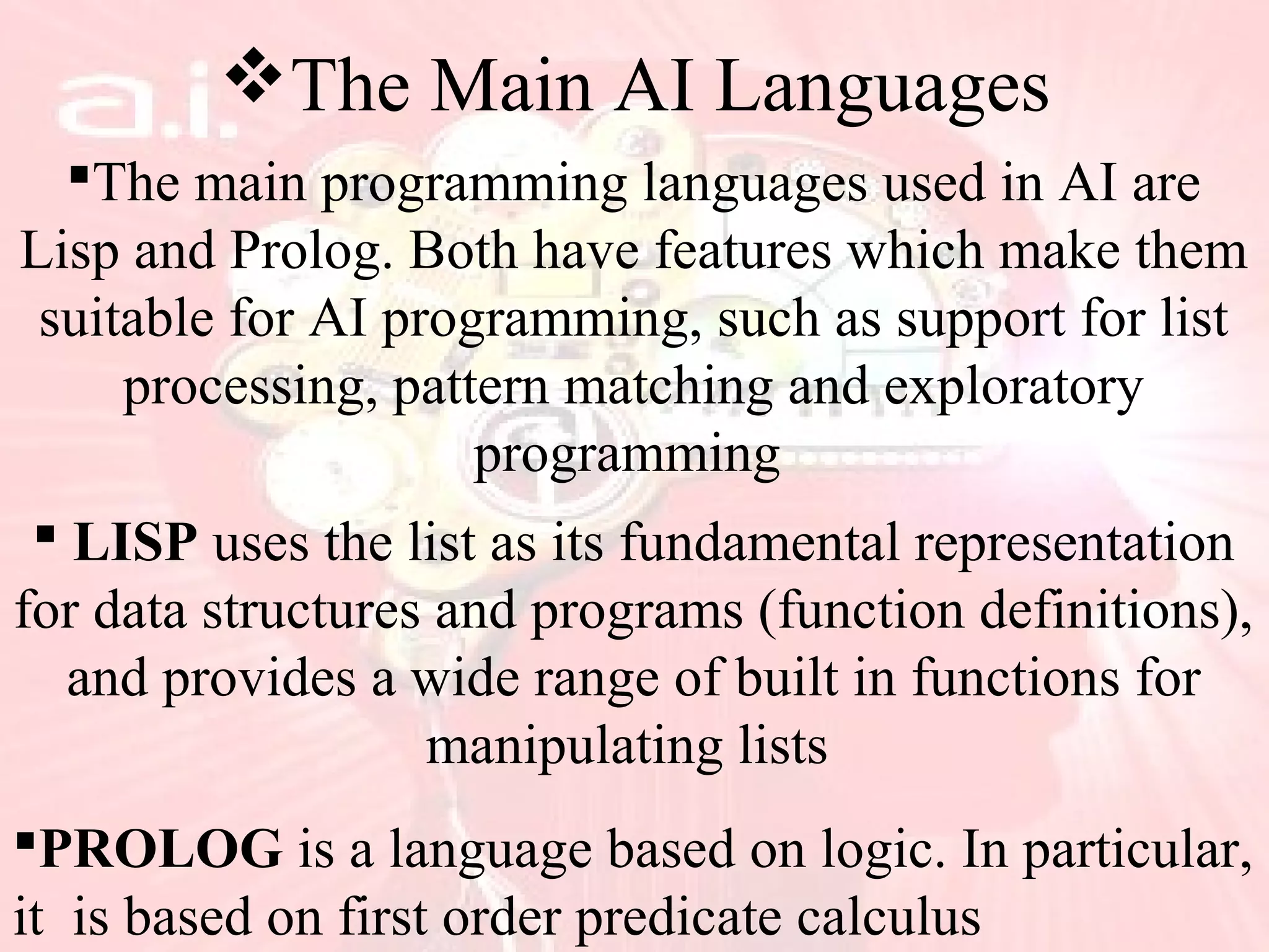The Main AI Languages
The main programming languages used in AI are
Lisp and Prolog. Both have features which make them
suitable for AI programming, such as support for list
processing, pattern matching and exploratory
programming
 LISP uses the list as its fundamental representation
for data structures and programs (function definitions),
and provides a wide range of built in functions for
manipulating lists
PROLOG is a language based on logic. In particular,
it is based on first order predicate calculus
 