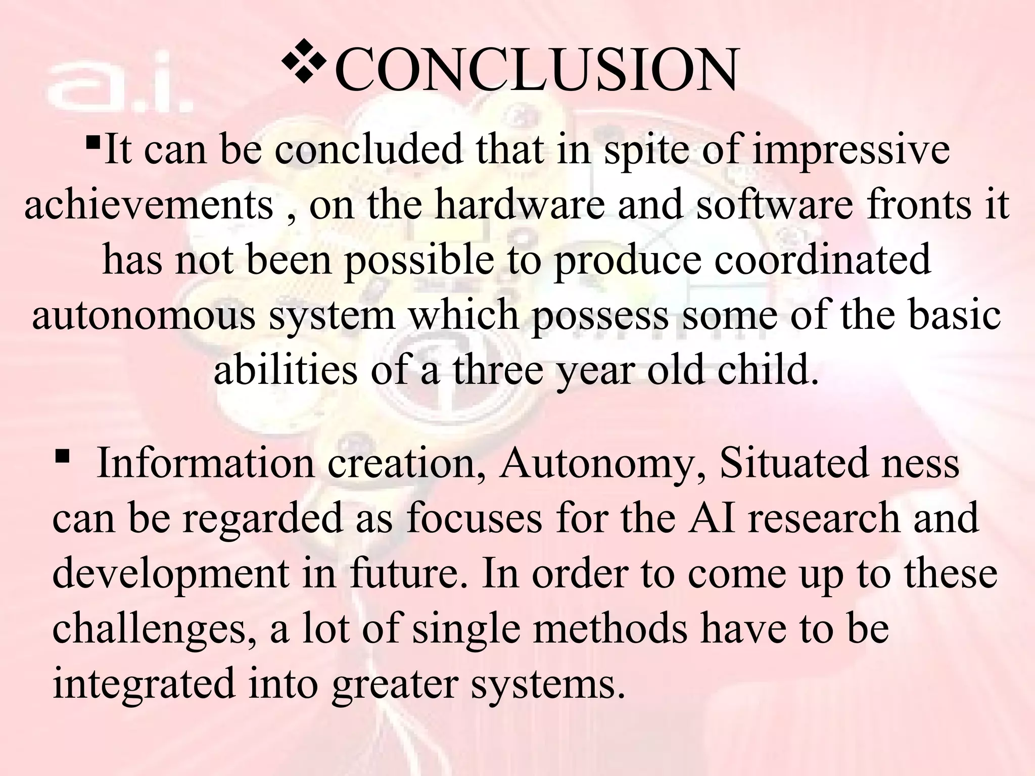 CONCLUSION
It can be concluded that in spite of impressive
achievements , on the hardware and software fronts it
has not been possible to produce coordinated
autonomous system which possess some of the basic
abilities of a three year old child.
 Information creation, Autonomy, Situated ness
can be regarded as focuses for the AI research and
development in future. In order to come up to these
challenges, a lot of single methods have to be
integrated into greater systems.
 