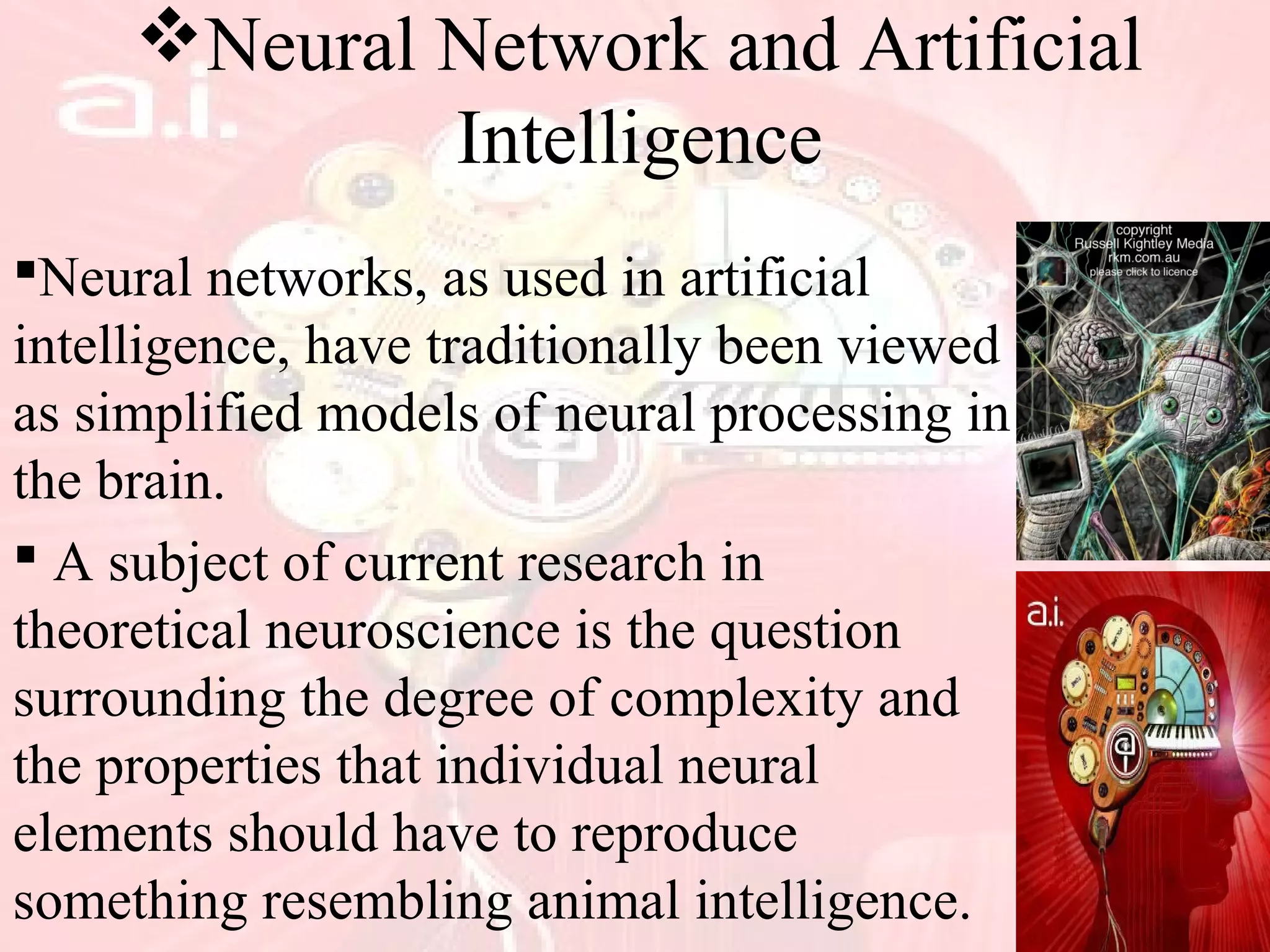 Neural Network and Artificial
Intelligence
Neural networks, as used in artificial
intelligence, have traditionally been viewed
as simplified models of neural processing in
the brain.
 A subject of current research in
theoretical neuroscience is the question
surrounding the degree of complexity and
the properties that individual neural
elements should have to reproduce
something resembling animal intelligence.
 