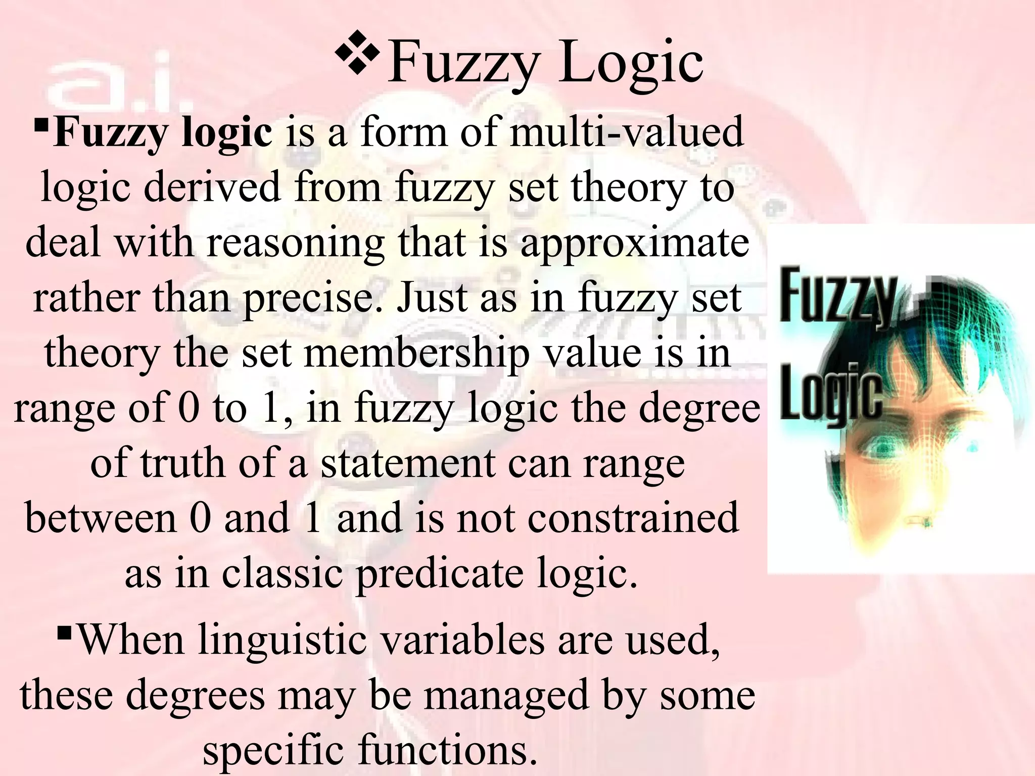 Fuzzy Logic
Fuzzy logic is a form of multi-valued
logic derived from fuzzy set theory to
deal with reasoning that is approximate
rather than precise. Just as in fuzzy set
theory the set membership value is in
range of 0 to 1, in fuzzy logic the degree
of truth of a statement can range
between 0 and 1 and is not constrained
as in classic predicate logic.
When linguistic variables are used,
these degrees may be managed by some
specific functions.
 