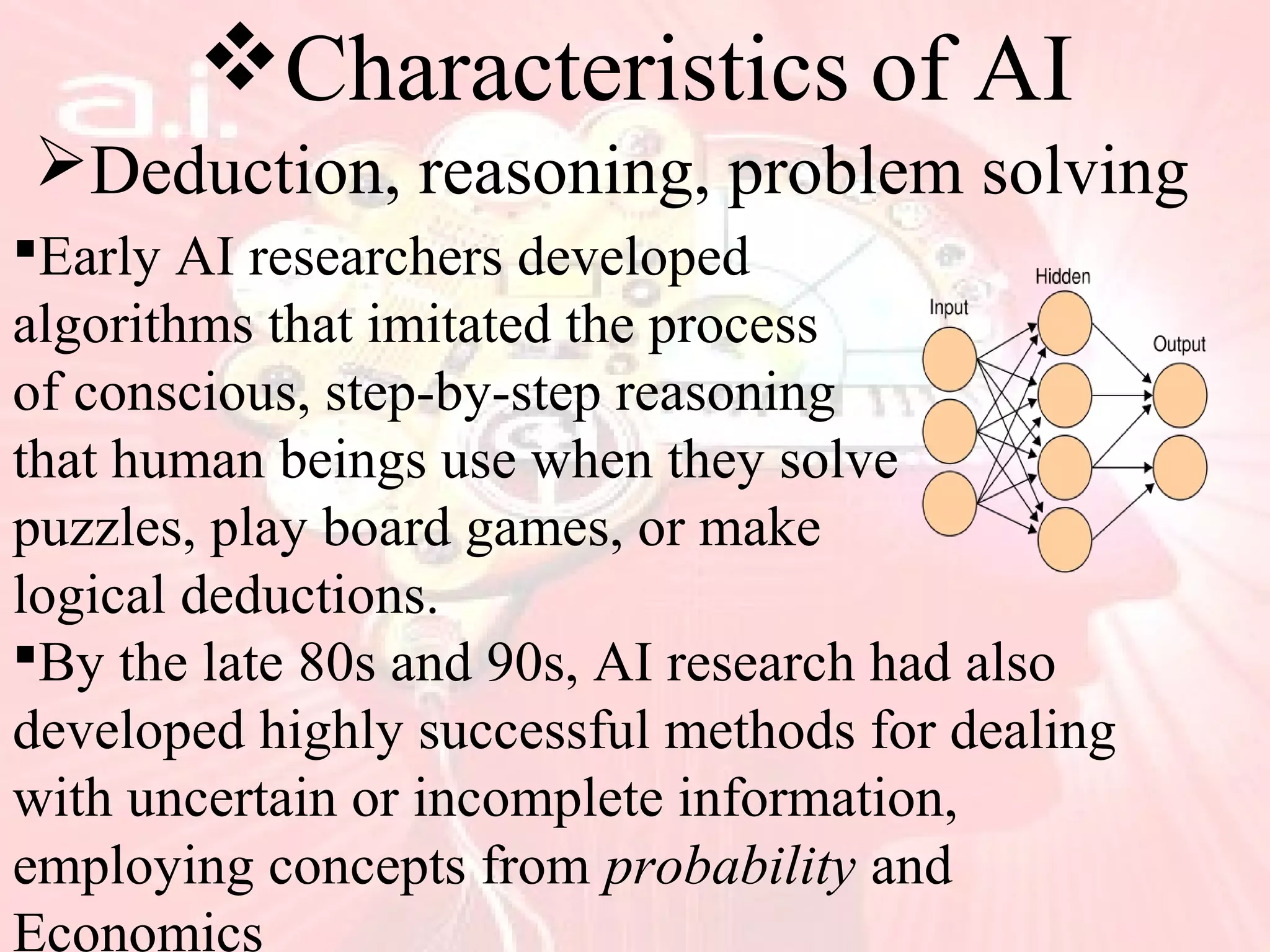 Characteristics of AI
Deduction, reasoning, problem solving
Early AI researchers developed
algorithms that imitated the process
of conscious, step-by-step reasoning
that human beings use when they solve
puzzles, play board games, or make
logical deductions.
By the late 80s and 90s, AI research had also
developed highly successful methods for dealing
with uncertain or incomplete information,
employing concepts from probability and
Economics
 