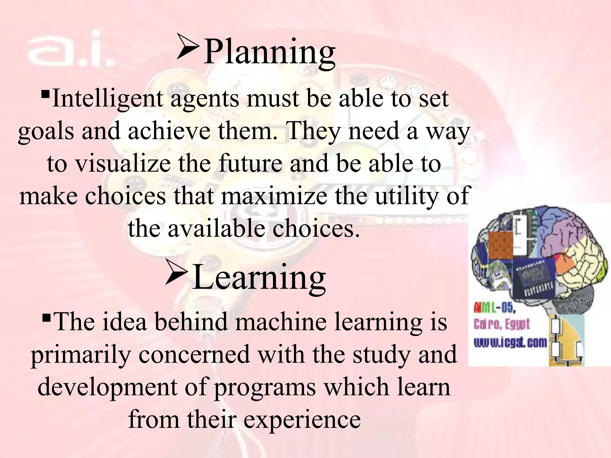 Planning
Intelligent agents must be able to set
goals and achieve them. They need a way
to visualize the future and be able to
make choices that maximize the utility of
the available choices.
Learning
The idea behind machine learning is
primarily concerned with the study and
development of programs which learn
from their experience
 