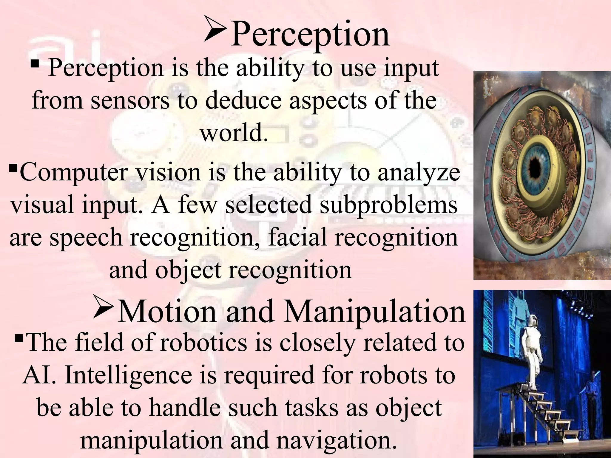Perception
 Perception is the ability to use input
from sensors to deduce aspects of the
world.
Computer vision is the ability to analyze
visual input. A few selected subproblems
are speech recognition, facial recognition
and object recognition
Motion and Manipulation
The field of robotics is closely related to
AI. Intelligence is required for robots to
be able to handle such tasks as object
manipulation and navigation.
 