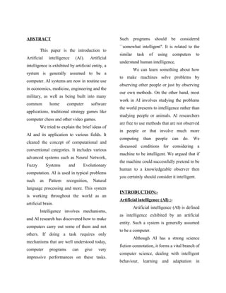 ABSTRACT                                                 Such      programs      should    be    considered
                                                         ``somewhat intelligent''. It is related to the
        This paper is the introduction to
                                                         similar     task   of     using   computers     to
Artificial    intelligence      (AI).     Artificial
                                                         understand human intelligence.
intelligence is exhibited by artificial entity, a
                                                                   We can learn something about how
system is generally assumed to be a
                                                         to make machines solve problems by
computer. AI systems are now in routine use
                                                         observing other people or just by observing
in economics, medicine, engineering and the
                                                         our own methods. On the other hand, most
military, as well as being built into many
                                                         work in AI involves studying the problems
common        home       computer          software
                                                         the world presents to intelligence rather than
applications, traditional strategy games like
                                                         studying people or animals. AI researchers
computer chess and other video games.
                                                         are free to use methods that are not observed
        We tried to explain the brief ideas of
                                                         in people or that involve much more
AI and its application to various fields. It
                                                         computing       than    people    can    do.   We
cleared the concept of computational and
                                                         discussed conditions for considering a
conventional categories. It includes various
                                                         machine to be intelligent. We argued that if
advanced systems such as Neural Network,
                                                         the machine could successfully pretend to be
Fuzzy        Systems      and       Evolutionary
                                                         human to a knowledgeable observer then
computation. AI is used in typical problems
                                                         you certainly should consider it intelligent.
such    as    Pattern    recognition,          Natural
language processing and more. This system
                                                         INTRODUCTION:-
is working throughout the world as an
                                                         Artificial intelligence (AI) :-
artificial brain.
                                                                   Artificial intelligence (AI) is defined
        Intelligence involves mechanisms,
                                                         as intelligence exhibited by an artificial
and AI research has discovered how to make
                                                         entity. Such a system is generally assumed
computers carry out some of them and not
                                                         to be a computer.
others. If doing a task requires only
                                                                   Although AI has a strong science
mechanisms that are well understood today,
                                                         fiction connotation, it forms a vital branch of
computer      programs       can        give     very
                                                         computer science, dealing with intelligent
impressive performances on these tasks.
                                                         behaviour,     learning     and   adaptation    in
 