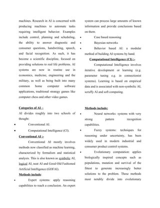 machines. Research in AI is concerned with                system can process large amounts of known
    producing machines to automate tasks                      information and provide conclusions based
    requiring intelligent behavior. Examples                  on them.
    include control, planning and scheduling,             •             Case based reasoning
    the   ability    to    answer    diagnostic     and   •             Bayesian networks
    consumer questions, handwriting, speech,              •             Behavior based AI: a modular
    and facial recognition. As such, it has                   method of building AI systems by hand.
    become a scientific discipline, focused on                    Computational Intelligence (CI) :-
    providing solutions to real life problems. AI                       Computational Intelligence involves
    systems    are    now     in    routine   use    in       iterative development or learning (e.g.
    economics, medicine, engineering and the                  parameter tuning e.g. in connectionist
    military, as well as being built into many                systems). Learning is based on empirical
    common          home      computer        software        data and is associated with non-symbolic AI,
    applications, traditional strategy games like             scruffy AI and soft computing.
    computer chess and other video games.


    Categories of AI :-                                       Methods include:
    AI divides roughly into two schools of                •             Neural networks: systems with very
    thought:                                                  strong             pattern            recognition
•           Conventional AI.                                  capabilities.
•           Computational Intelligence (CI).              •             Fuzzy    systems:     techniques     for

    Conventional AI :-                                        reasoning under uncertainty, has been

            Conventional AI mostly involves                   widely used in modern industrial and

    methods now classified as machine learning,               consumer product control systems.

    characterized by formalism and statistical            •             Evolutionary computation: applies

    analysis. This is also known as symbolic AI,              biologically inspired concepts such as
    logical AI, neat AI and Good Old Fashioned                populations, mutation and survival of the
    Artificial Intelligence (GOFAI).                          fittest   to    generate     increasingly    better
    Methods include:                                          solutions to the problem. These methods
•           Expert systems: apply reasoning                   most notably divide into evolutionary

    capabilities to reach a conclusion. An expert
 