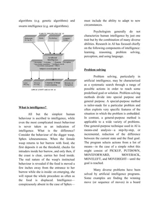 algorithms (e.g. genetic algorithms) and         must include the ability to adapt to new
swarm intelligence (e.g. ant algorithms).        circumstances.

                                                          Psychologists generally do not
                                                 characterize human intelligence by just one
                                                 trait but by the combination of many diverse
                                                 abilities. Research in AI has focused chiefly
                                                 on the following components of intelligence:
                                                 learning, reasoning, problem solving,
                                                 perception, and using language.



                                                 Problem solving

                                                          Problem solving, particularly in
                                                 artificial intelligence, may be characterized
                                                 as a systematic search through a range of
                                                 possible actions in order to reach some
                                                 predefined goal or solution. Problem-solving
                                                 methods divide into special purpose and
                                                 general purpose. A special-purpose method
                                                 is tailor-made for a particular problem and
What is intelligence?
                                                 often exploits very specific features of the
        All but the simplest human               situation in which the problem is embedded.
behaviour is ascribed to intelligence, while     In contrast, a general-purpose method is
even the most complicated insect behaviour       applicable to a wide variety of problems.
is never taken as an indication of               One general-purpose technique used in AI is
intelligence. What is the difference?            means-end analysis—a step-by-step, or
Consider the behaviour of the digger wasp,       incremental, reduction of the difference
Sphex ichneumoneus. When the female              between the current state and the final goal.
wasp returns to her burrow with food, she        The program selects actions from a list of
first deposits it on the threshold, checks for   means—in the case of a simple robot this
intruders inside her burrow, and only then, if   might consist of PICKUP, PUTDOWN,
the coast is clear, carries her food inside.     MOVEFORWARD,                   MOVEBACK,
The real nature of the wasp's instinctual        MOVELEFT, and MOVERIGHT—until the
behaviour is revealed if the food is moved a     goal is reached.
few inches away from the entrance to her
                                                        Many diverse problems have been
burrow while she is inside: on emerging, she
                                                 solved by artificial intelligence programs.
will repeat the whole procedure as often as
                                                 Some examples are finding the winning
the food is displaced. Intelligence—
                                                 move (or sequence of moves) in a board
conspicuously absent in the case of Sphex—
 