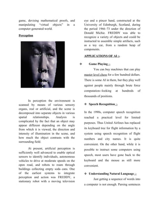 game, devising mathematical proofs, and            eye and a pincer hand, constructed at the
manipulating “virtual objects” in a                University of Edinburgh, Scotland, during
computer-generated world.                          the period 1966–73 under the direction of
                                                   Donald Michie. FREDDY was able to
Perception                                         recognize a variety of objects and could be
                                                   instructed to assemble simple artifacts, such
                                                   as a toy car, from a random heap of
                                                   components.

                                                   APPLICATIONS OF AI :-

                                                     Game Playing :-
                                                          You can buy machines that can play
                                                   master level chess for a few hundred dollars.
                                                   There is some AI in them, but they play well
                                                   against people mainly through brute force
                                                   computation--looking      at      hundreds   of
                                                   thousands of positions.
        In perception the environment is
scanned by means of various sensory                 Speech Recognition :-
organs, real or artificial, and the scene is
decomposed into separate objects in various        In the 1990s, computer speech recognition
spatial    relationships.     Analysis    is       reached   a   practical   level    for   limited
complicated by the fact that an object may
                                                   purposes. Thus United Airlines has replaced
appear different depending on the angle
from which it is viewed, the direction and         its keyboard tree for flight information by a
intensity of illumination in the scene, and        system using speech recognition of flight
how much the object contrasts with the             numbers and city names. It is quite
surrounding field.
                                                   convenient. On the other hand, while it is
        At present, artificial perception is       possible to instruct some computers using
sufficiently well advanced to enable optical
                                                   speech, most users have gone back to the
sensors to identify individuals, autonomous
vehicles to drive at moderate speeds on the        keyboard and the mouse as still more
open road, and robots to roam through              convenient.
buildings collecting empty soda cans. One
of the earliest systems to integrate                Understanding Natural Language :-
perception and action was FREDDY, a
                                                          Just getting a sequence of words into
stationary robot with a moving television
                                                   a computer is not enough. Parsing sentences
 